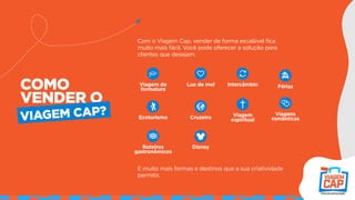 Com o Viagem Cap, vender de forma escalável fica
muito mais fácil. Você pode oferecer a solução para
clientes que desejam:
E muito mais formas e destinos que a sua criatividade
permitir.
COMO
VENDER O
VIAGEM CAP?
Viagem de
formatura
Lua de mel Intercâmbio Férias
Ecoturismo Cruzeiro Viagem
espiritual
Viagens
românticas
Roteiros
gastronômicos
Disney
 