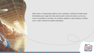 Além disso, é importante explicar que é simples o cliente ter todas essas
facilidades para viajar. Ele não precisa abrir conta em banco ou ter seu
nome consultado, é só fazer um simples cadastro e ele receberá o boleto
com o valor mensal em boleto planejado.
 