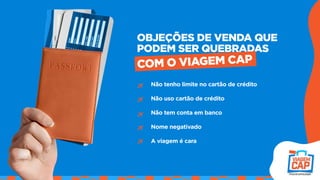 Não tenho limite no cartão de crédito
Não uso cartão de crédito
Não tem conta em banco
Nome negativado
A viagem é cara
OBJEÇÕES DE VENDA QUE
PODEM SER QUEBRADAS
COM O VIAGEM CAP
 