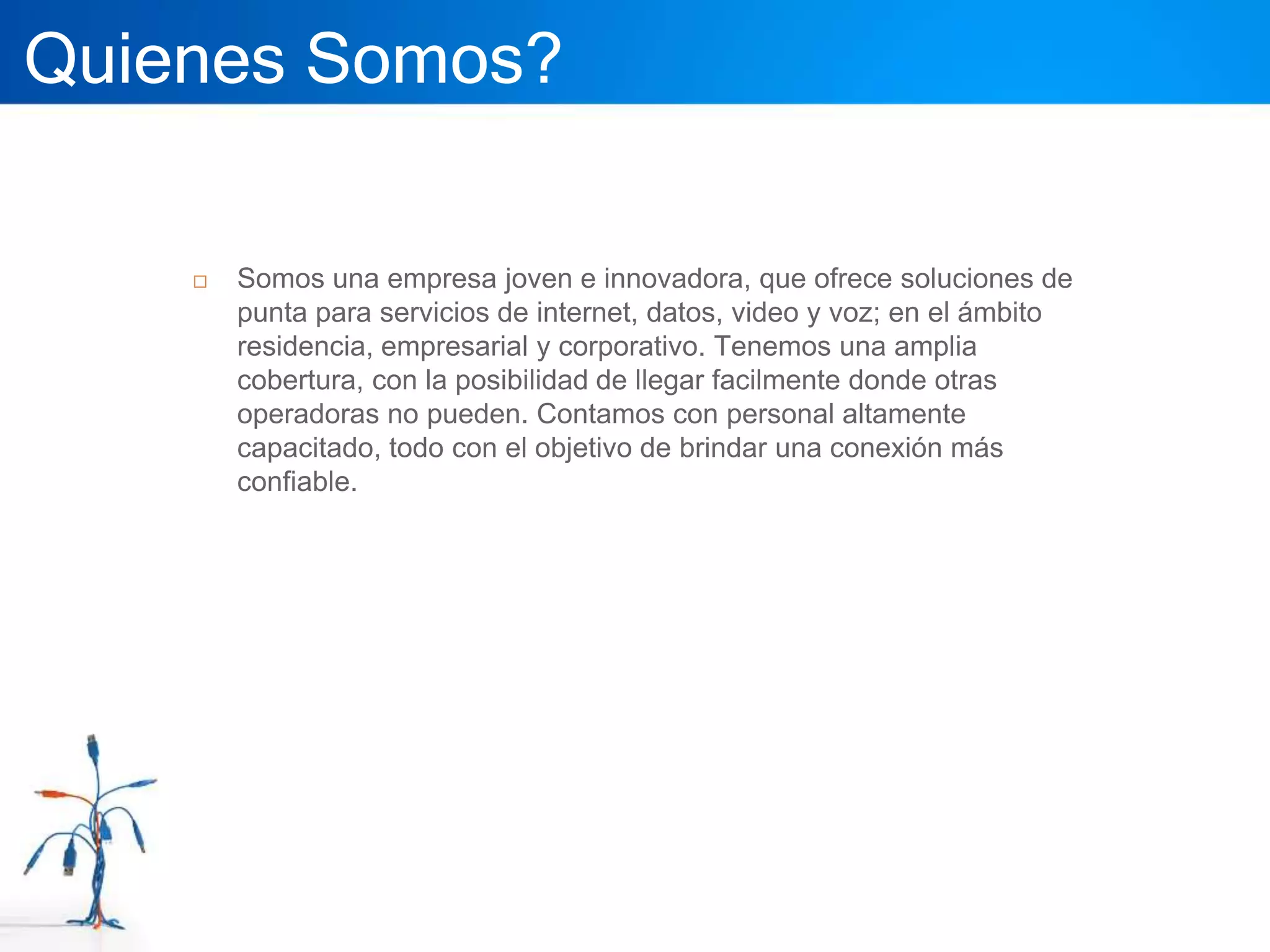 Quienes Somos?

       Somos una empresa joven e innovadora, que ofrece soluciones de
        punta para servicios de internet, datos, video y voz; en el ámbito
        residencia, empresarial y corporativo. Tenemos una amplia
        cobertura, con la posibilidad de llegar facilmente donde otras
        operadoras no pueden. Contamos con personal altamente
        capacitado, todo con el objetivo de brindar una conexión más
        confiable.
 