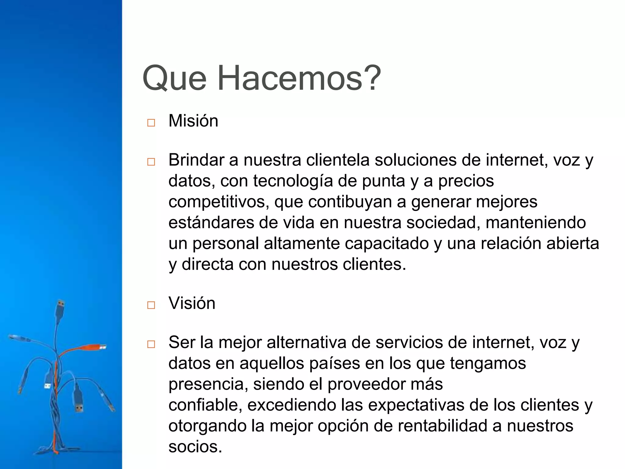 Que Hacemos?
   Misión

   Brindar a nuestra clientela soluciones de internet, voz y
    datos, con tecnología de punta y a precios
    competitivos, que contibuyan a generar mejores
    estándares de vida en nuestra sociedad, manteniendo
    un personal altamente capacitado y una relación abierta
    y directa con nuestros clientes.

   Visión

   Ser la mejor alternativa de servicios de internet, voz y
    datos en aquellos países en los que tengamos
    presencia, siendo el proveedor más
    confiable, excediendo las expectativas de los clientes y
    otorgando la mejor opción de rentabilidad a nuestros
    socios.
 