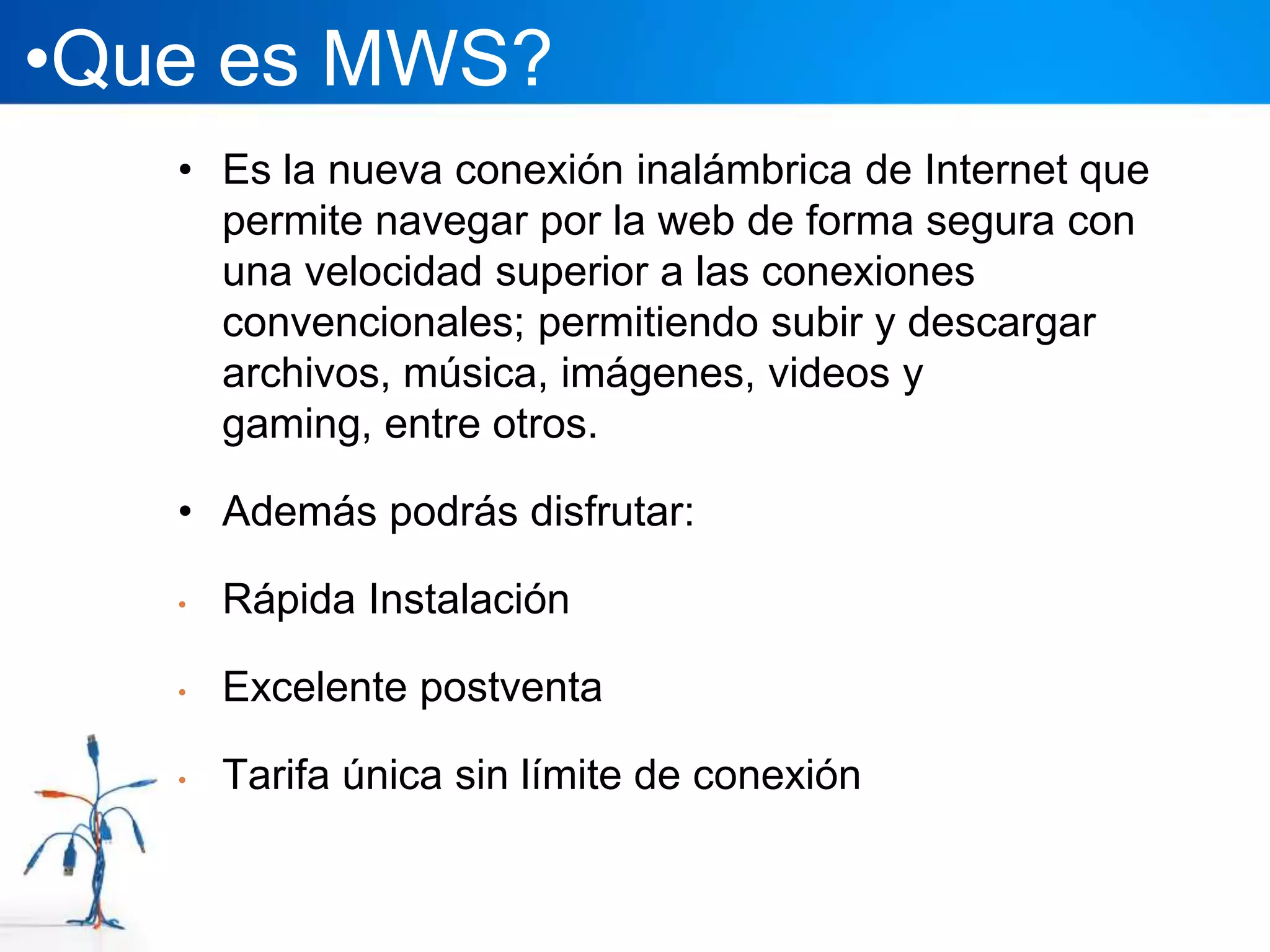 •Que es MWS?
   • Es la nueva conexión inalámbrica de Internet que
     permite navegar por la web de forma segura con
     una velocidad superior a las conexiones
     convencionales; permitiendo subir y descargar
     archivos, música, imágenes, videos y
     gaming, entre otros.

   • Además podrás disfrutar:

   •   Rápida Instalación

   •   Excelente postventa

   •   Tarifa única sin límite de conexión
 