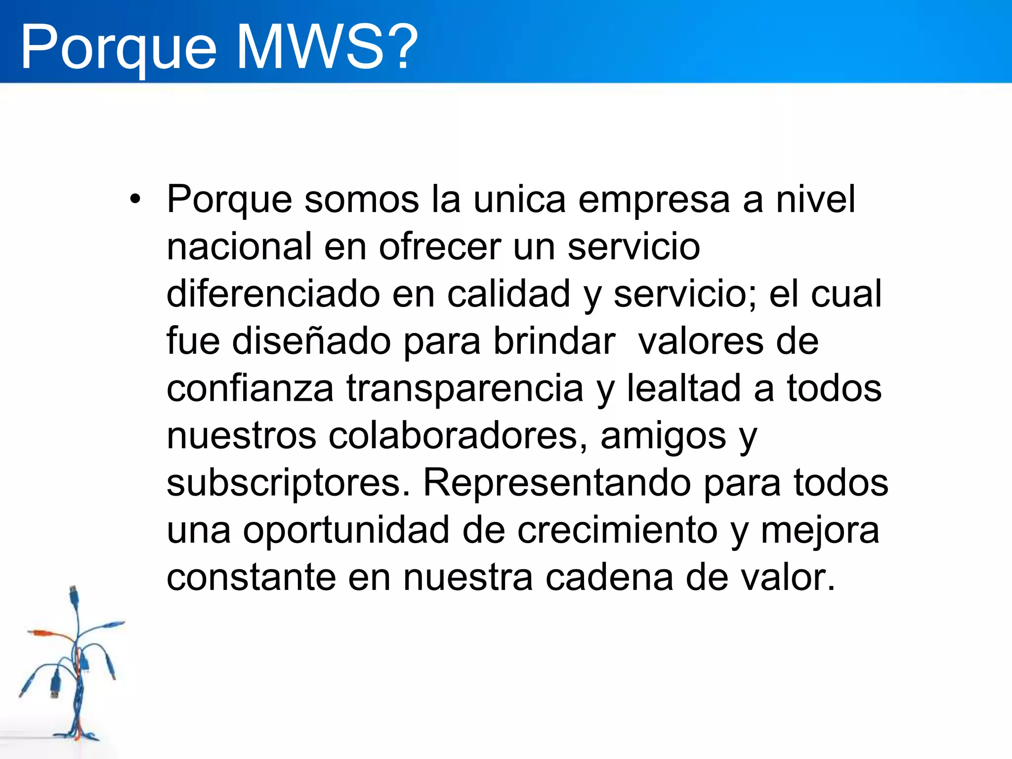 Porque MWS?

   • Porque somos la unica empresa a nivel
     nacional en ofrecer un servicio
     diferenciado en calidad y servicio; el cual
     fue diseñado para brindar valores de
     confianza transparencia y lealtad a todos
     nuestros colaboradores, amigos y
     subscriptores. Representando para todos
     una oportunidad de crecimiento y mejora
     constante en nuestra cadena de valor.
 
