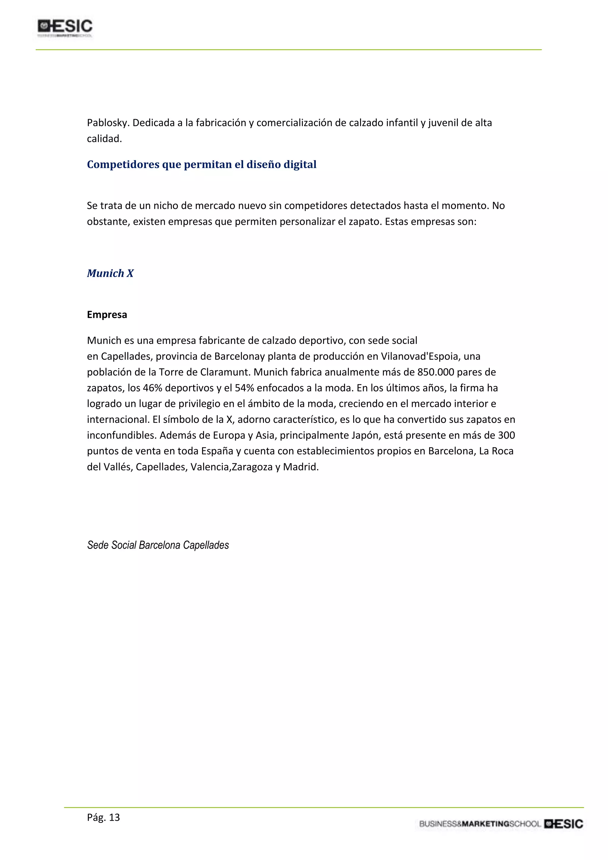 Pág. 13
Pablosky. Dedicada a la fabricación y comercialización de calzado infantil y juvenil de alta
calidad.
Competidores que permitan el diseño digital
Se trata de un nicho de mercado nuevo sin competidores detectados hasta el momento. No
obstante, existen empresas que permiten personalizar el zapato. Estas empresas son:
Munich X
Empresa
Munich es una empresa fabricante de calzado deportivo, con sede social
en Capellades, provincia de Barcelonay planta de producción en Vilanovad'Espoia, una
población de la Torre de Claramunt. Munich fabrica anualmente más de 850.000 pares de
zapatos, los 46% deportivos y el 54% enfocados a la moda. En los últimos años, la firma ha
logrado un lugar de privilegio en el ámbito de la moda, creciendo en el mercado interior e
internacional. El símbolo de la X, adorno característico, es lo que ha convertido sus zapatos en
inconfundibles. Además de Europa y Asia, principalmente Japón, está presente en más de 300
puntos de venta en toda España y cuenta con establecimientos propios en Barcelona, La Roca
del Vallés, Capellades, Valencia,Zaragoza y Madrid.
Sede Social Barcelona Capellades
 