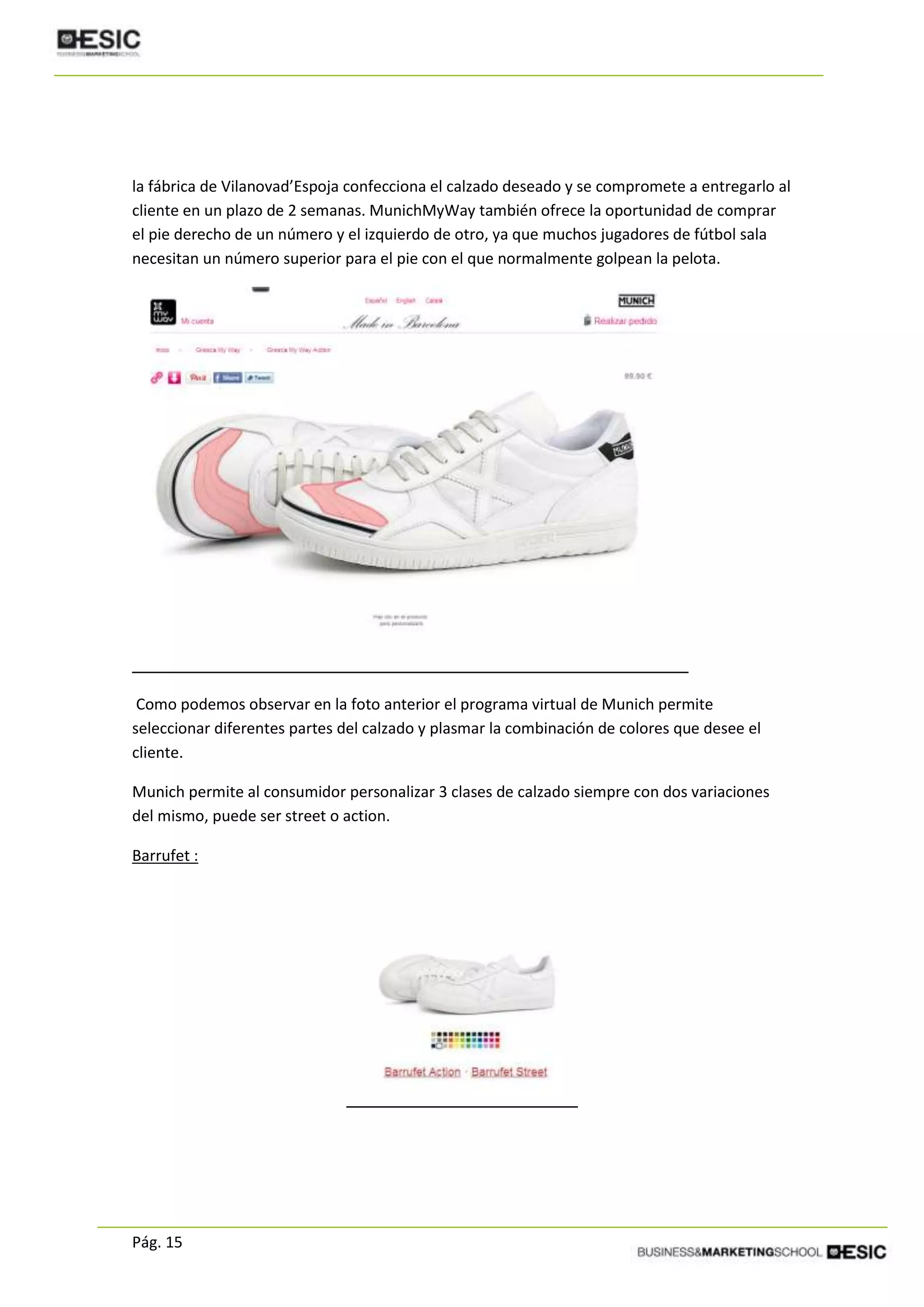Pág. 15
la fábrica de Vilanovad’Espoja confecciona el calzado deseado y se compromete a entregarlo al
cliente en un plazo de 2 semanas. MunichMyWay también ofrece la oportunidad de comprar
el pie derecho de un número y el izquierdo de otro, ya que muchos jugadores de fútbol sala
necesitan un número superior para el pie con el que normalmente golpean la pelota.
Como podemos observar en la foto anterior el programa virtual de Munich permite
seleccionar diferentes partes del calzado y plasmar la combinación de colores que desee el
cliente.
Munich permite al consumidor personalizar 3 clases de calzado siempre con dos variaciones
del mismo, puede ser street o action.
Barrufet :
 