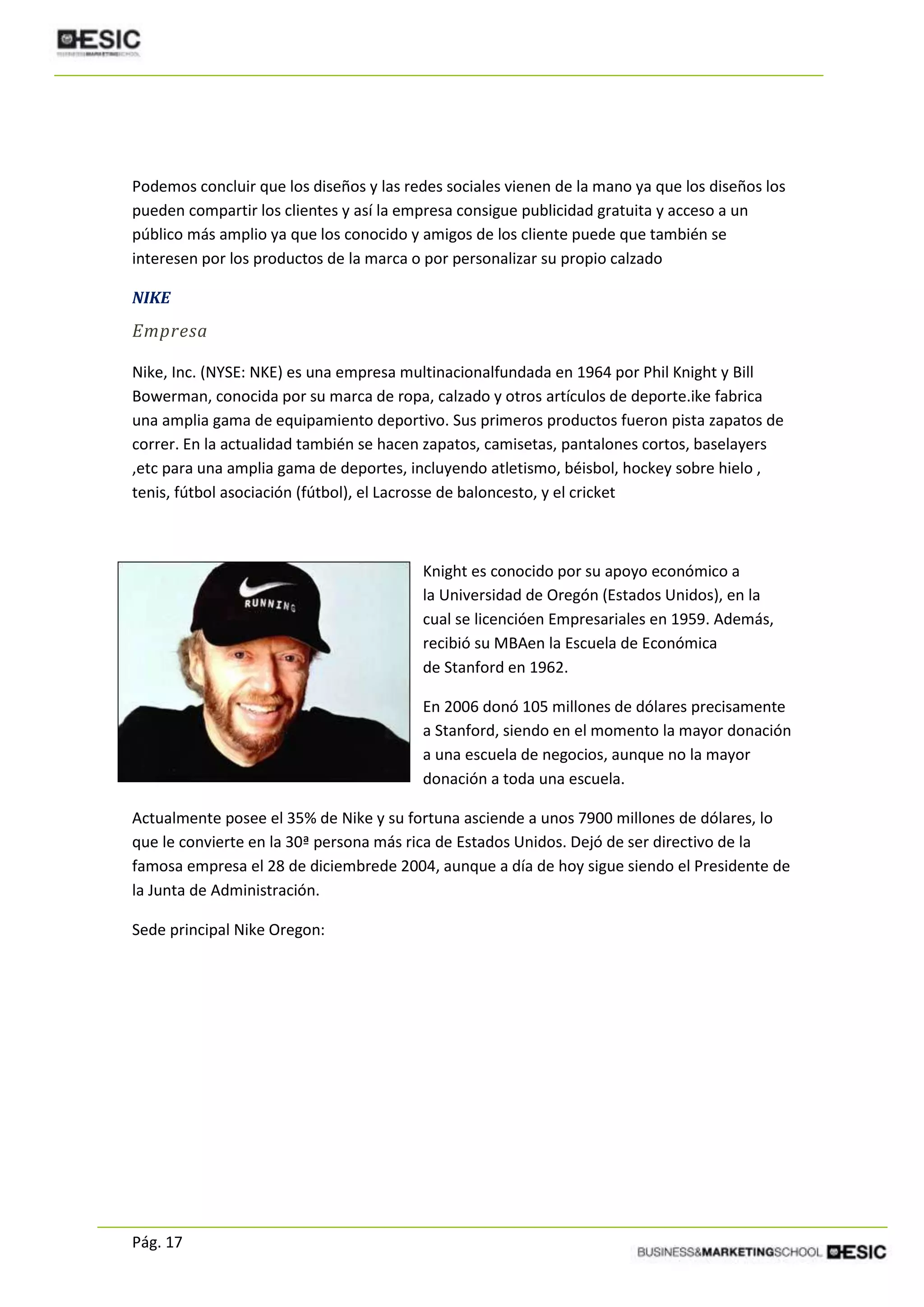 Pág. 17
Podemos concluir que los diseños y las redes sociales vienen de la mano ya que los diseños los
pueden compartir los clientes y así la empresa consigue publicidad gratuita y acceso a un
público más amplio ya que los conocido y amigos de los cliente puede que también se
interesen por los productos de la marca o por personalizar su propio calzado
NIKE
Empresa
Nike, Inc. (NYSE: NKE) es una empresa multinacionalfundada en 1964 por Phil Knight y Bill
Bowerman, conocida por su marca de ropa, calzado y otros artículos de deporte.ike fabrica
una amplia gama de equipamiento deportivo. Sus primeros productos fueron pista zapatos de
correr. En la actualidad también se hacen zapatos, camisetas, pantalones cortos, baselayers
,etc para una amplia gama de deportes, incluyendo atletismo, béisbol, hockey sobre hielo ,
tenis, fútbol asociación (fútbol), el Lacrosse de baloncesto, y el cricket
Knight es conocido por su apoyo económico a
la Universidad de Oregón (Estados Unidos), en la
cual se licencióen Empresariales en 1959. Además,
recibió su MBAen la Escuela de Económica
de Stanford en 1962.
En 2006 donó 105 millones de dólares precisamente
a Stanford, siendo en el momento la mayor donación
a una escuela de negocios, aunque no la mayor
donación a toda una escuela.
Actualmente posee el 35% de Nike y su fortuna asciende a unos 7900 millones de dólares, lo
que le convierte en la 30ª persona más rica de Estados Unidos. Dejó de ser directivo de la
famosa empresa el 28 de diciembrede 2004, aunque a día de hoy sigue siendo el Presidente de
la Junta de Administración.
Sede principal Nike Oregon:
 