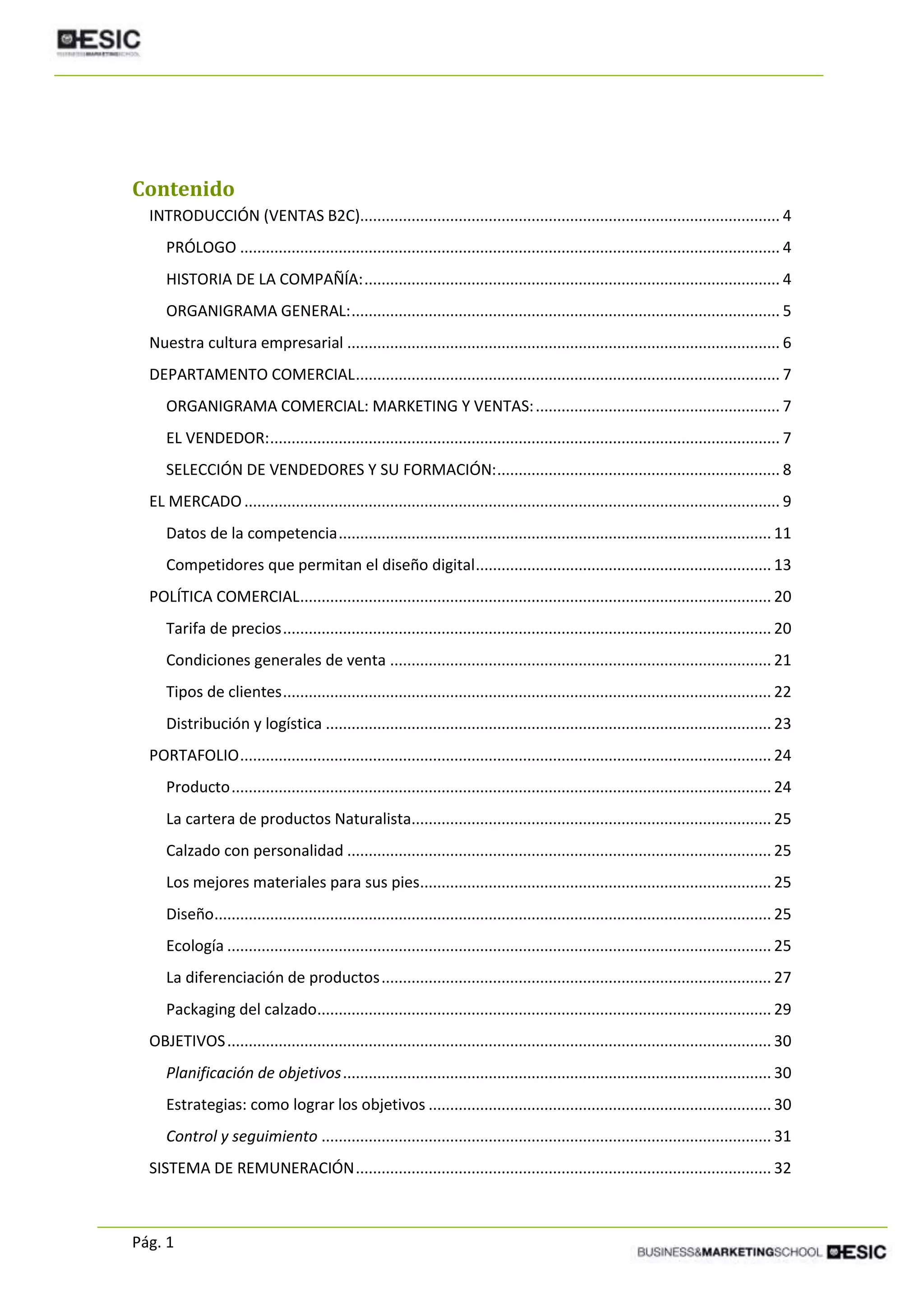 Pág. 1
Contenido
INTRODUCCIÓN (VENTAS B2C).................................................................................................. 4
PRÓLOGO .............................................................................................................................. 4
HISTORIA DE LA COMPAÑÍA:................................................................................................. 4
ORGANIGRAMA GENERAL:.................................................................................................... 5
Nuestra cultura empresarial ..................................................................................................... 6
DEPARTAMENTO COMERCIAL................................................................................................... 7
ORGANIGRAMA COMERCIAL: MARKETING Y VENTAS:......................................................... 7
EL VENDEDOR:....................................................................................................................... 7
SELECCIÓN DE VENDEDORES Y SU FORMACIÓN:.................................................................. 8
EL MERCADO............................................................................................................................. 9
Datos de la competencia..................................................................................................... 11
Competidores que permitan el diseño digital..................................................................... 13
POLÍTICA COMERCIAL.............................................................................................................. 20
Tarifa de precios.................................................................................................................. 20
Condiciones generales de venta ......................................................................................... 21
Tipos de clientes.................................................................................................................. 22
Distribución y logística ........................................................................................................ 23
PORTAFOLIO............................................................................................................................ 24
Producto.............................................................................................................................. 24
La cartera de productos Naturalista.................................................................................... 25
Calzado con personalidad ................................................................................................... 25
Los mejores materiales para sus pies.................................................................................. 25
Diseño.................................................................................................................................. 25
Ecología ............................................................................................................................... 25
La diferenciación de productos........................................................................................... 27
Packaging del calzado.......................................................................................................... 29
OBJETIVOS............................................................................................................................... 30
Planificación de objetivos.................................................................................................... 30
Estrategias: como lograr los objetivos ................................................................................ 30
Control y seguimiento ......................................................................................................... 31
SISTEMA DE REMUNERACIÓN................................................................................................. 32
 