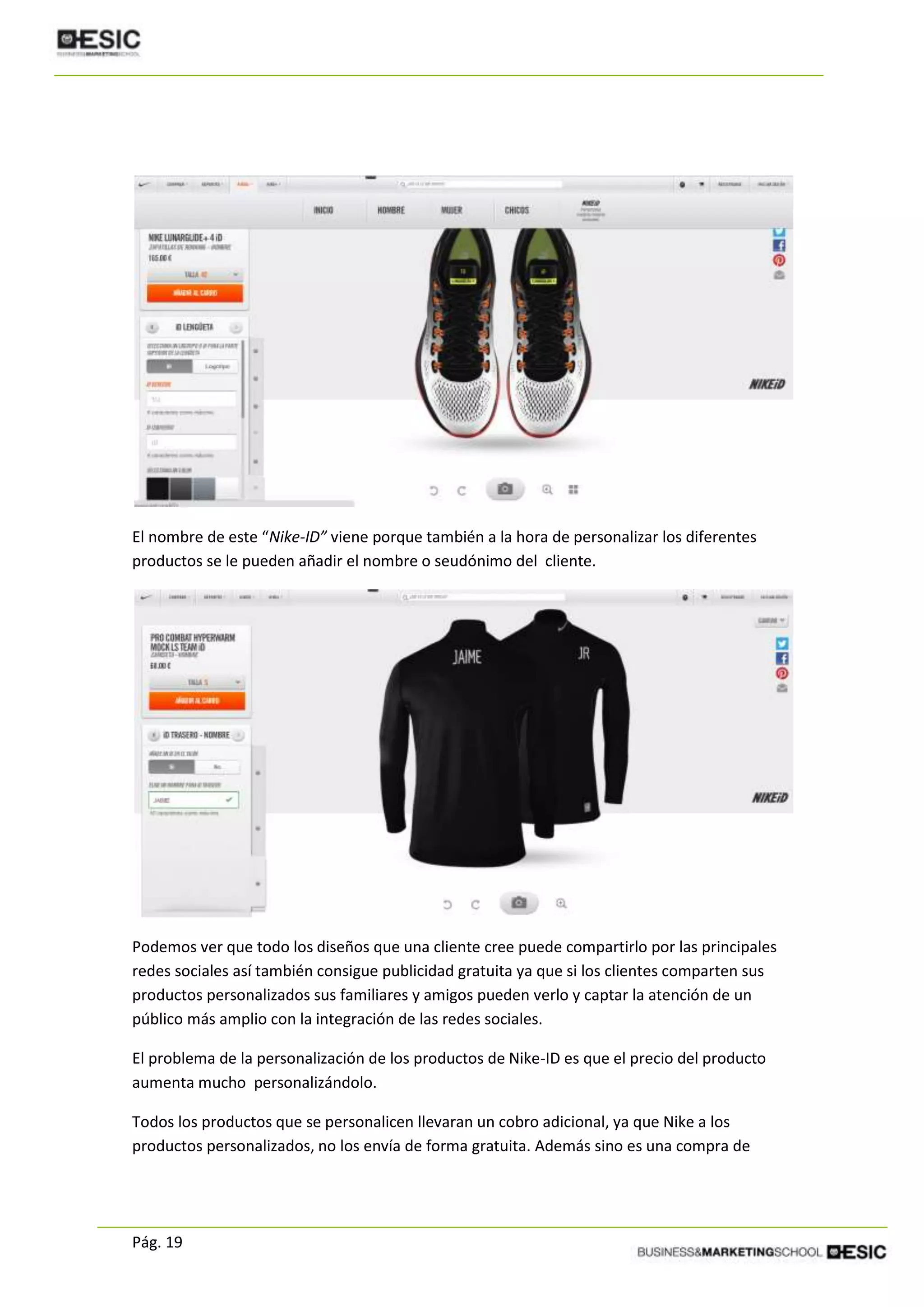 Pág. 19
El nombre de este “Nike-ID” viene porque también a la hora de personalizar los diferentes
productos se le pueden añadir el nombre o seudónimo del cliente.
Podemos ver que todo los diseños que una cliente cree puede compartirlo por las principales
redes sociales así también consigue publicidad gratuita ya que si los clientes comparten sus
productos personalizados sus familiares y amigos pueden verlo y captar la atención de un
público más amplio con la integración de las redes sociales.
El problema de la personalización de los productos de Nike-ID es que el precio del producto
aumenta mucho personalizándolo.
Todos los productos que se personalicen llevaran un cobro adicional, ya que Nike a los
productos personalizados, no los envía de forma gratuita. Además sino es una compra de
 