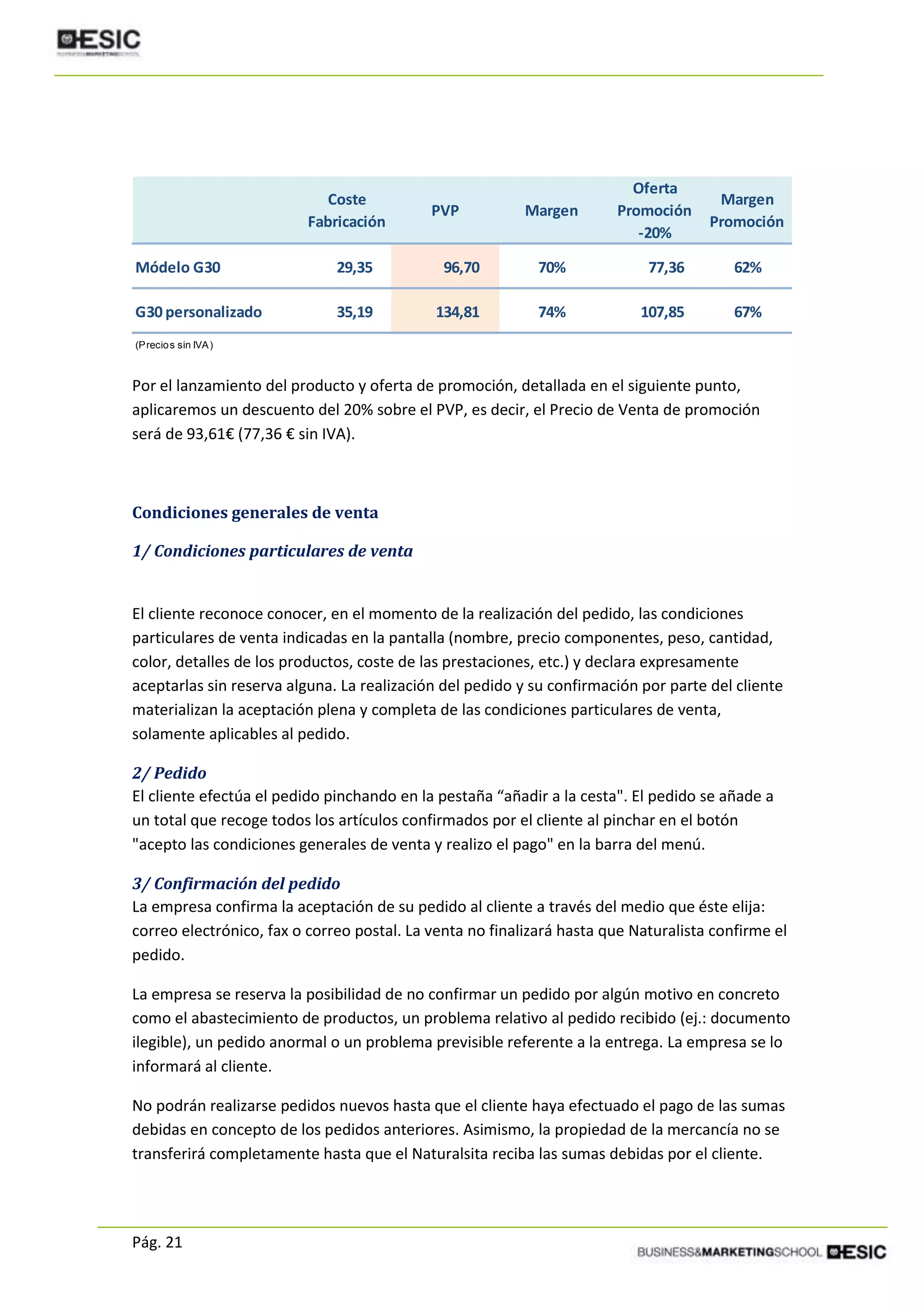 Pág. 21
Por el lanzamiento del producto y oferta de promoción, detallada en el siguiente punto,
aplicaremos un descuento del 20% sobre el PVP, es decir, el Precio de Venta de promoción
será de 93,61€ (77,36 € sin IVA).
Condiciones generales de venta
1/ Condiciones particulares de venta
El cliente reconoce conocer, en el momento de la realización del pedido, las condiciones
particulares de venta indicadas en la pantalla (nombre, precio componentes, peso, cantidad,
color, detalles de los productos, coste de las prestaciones, etc.) y declara expresamente
aceptarlas sin reserva alguna. La realización del pedido y su confirmación por parte del cliente
materializan la aceptación plena y completa de las condiciones particulares de venta,
solamente aplicables al pedido.
2/ Pedido
El cliente efectúa el pedido pinchando en la pestaña “añadir a la cesta". El pedido se añade a
un total que recoge todos los artículos confirmados por el cliente al pinchar en el botón
"acepto las condiciones generales de venta y realizo el pago" en la barra del menú.
3/ Confirmación del pedido
La empresa confirma la aceptación de su pedido al cliente a través del medio que éste elija:
correo electrónico, fax o correo postal. La venta no finalizará hasta que Naturalista confirme el
pedido.
La empresa se reserva la posibilidad de no confirmar un pedido por algún motivo en concreto
como el abastecimiento de productos, un problema relativo al pedido recibido (ej.: documento
ilegible), un pedido anormal o un problema previsible referente a la entrega. La empresa se lo
informará al cliente.
No podrán realizarse pedidos nuevos hasta que el cliente haya efectuado el pago de las sumas
debidas en concepto de los pedidos anteriores. Asimismo, la propiedad de la mercancía no se
transferirá completamente hasta que el Naturalsita reciba las sumas debidas por el cliente.
Coste
Fabricación
PVP Margen
Oferta
Promoción
-20%
Margen
Promoción
Módelo G30 29,35 96,70 70% 77,36 62%
G30 personalizado 35,19 134,81 74% 107,85 67%
(Precios sin IVA)
 