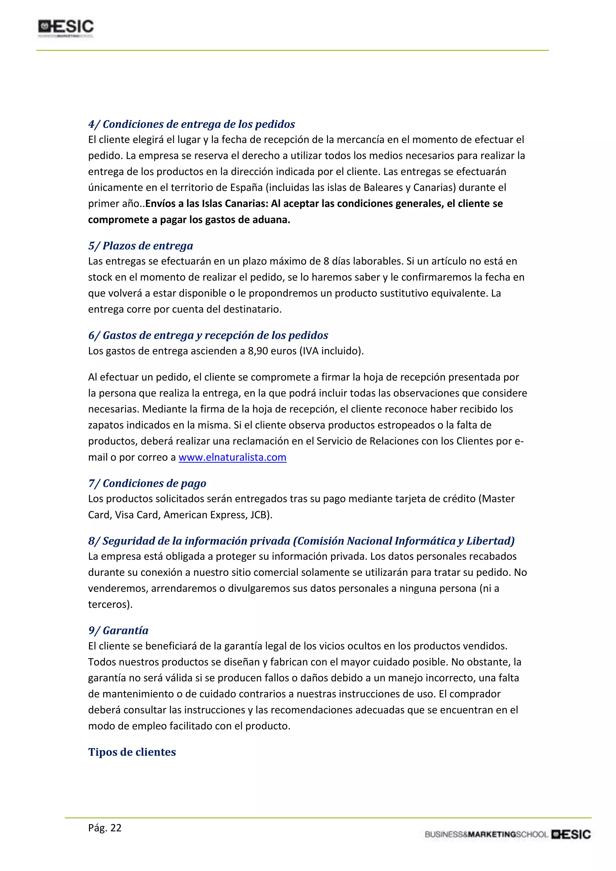 Pág. 22
4/ Condiciones de entrega de los pedidos
El cliente elegirá el lugar y la fecha de recepción de la mercancía en el momento de efectuar el
pedido. La empresa se reserva el derecho a utilizar todos los medios necesarios para realizar la
entrega de los productos en la dirección indicada por el cliente. Las entregas se efectuarán
únicamente en el territorio de España (incluidas las islas de Baleares y Canarias) durante el
primer año..Envíos a las Islas Canarias: Al aceptar las condiciones generales, el cliente se
compromete a pagar los gastos de aduana.
5/ Plazos de entrega
Las entregas se efectuarán en un plazo máximo de 8 días laborables. Si un artículo no está en
stock en el momento de realizar el pedido, se lo haremos saber y le confirmaremos la fecha en
que volverá a estar disponible o le propondremos un producto sustitutivo equivalente. La
entrega corre por cuenta del destinatario.
6/ Gastos de entrega y recepción de los pedidos
Los gastos de entrega ascienden a 8,90 euros (IVA incluido).
Al efectuar un pedido, el cliente se compromete a firmar la hoja de recepción presentada por
la persona que realiza la entrega, en la que podrá incluir todas las observaciones que considere
necesarias. Mediante la firma de la hoja de recepción, el cliente reconoce haber recibido los
zapatos indicados en la misma. Si el cliente observa productos estropeados o la falta de
productos, deberá realizar una reclamación en el Servicio de Relaciones con los Clientes por e-
mail o por correo a www.elnaturalista.com
7/ Condiciones de pago
Los productos solicitados serán entregados tras su pago mediante tarjeta de crédito (Master
Card, Visa Card, American Express, JCB).
8/ Seguridad de la información privada (Comisión Nacional Informática y Libertad)
La empresa está obligada a proteger su información privada. Los datos personales recabados
durante su conexión a nuestro sitio comercial solamente se utilizarán para tratar su pedido. No
venderemos, arrendaremos o divulgaremos sus datos personales a ninguna persona (ni a
terceros).
9/ Garantía
El cliente se beneficiará de la garantía legal de los vicios ocultos en los productos vendidos.
Todos nuestros productos se diseñan y fabrican con el mayor cuidado posible. No obstante, la
garantía no será válida si se producen fallos o daños debido a un manejo incorrecto, una falta
de mantenimiento o de cuidado contrarios a nuestras instrucciones de uso. El comprador
deberá consultar las instrucciones y las recomendaciones adecuadas que se encuentran en el
modo de empleo facilitado con el producto.
Tipos de clientes
 