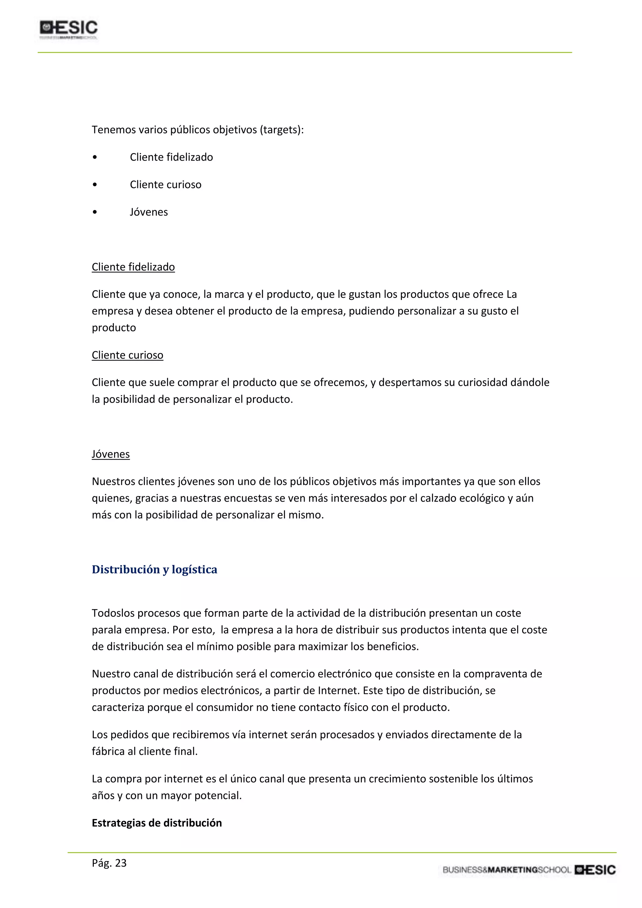 Pág. 23
Tenemos varios públicos objetivos (targets):
• Cliente fidelizado
• Cliente curioso
• Jóvenes
Cliente fidelizado
Cliente que ya conoce, la marca y el producto, que le gustan los productos que ofrece La
empresa y desea obtener el producto de la empresa, pudiendo personalizar a su gusto el
producto
Cliente curioso
Cliente que suele comprar el producto que se ofrecemos, y despertamos su curiosidad dándole
la posibilidad de personalizar el producto.
Jóvenes
Nuestros clientes jóvenes son uno de los públicos objetivos más importantes ya que son ellos
quienes, gracias a nuestras encuestas se ven más interesados por el calzado ecológico y aún
más con la posibilidad de personalizar el mismo.
Distribución y logística
Todoslos procesos que forman parte de la actividad de la distribución presentan un coste
parala empresa. Por esto, la empresa a la hora de distribuir sus productos intenta que el coste
de distribución sea el mínimo posible para maximizar los beneficios.
Nuestro canal de distribución será el comercio electrónico que consiste en la compraventa de
productos por medios electrónicos, a partir de Internet. Este tipo de distribución, se
caracteriza porque el consumidor no tiene contacto físico con el producto.
Los pedidos que recibiremos vía internet serán procesados y enviados directamente de la
fábrica al cliente final.
La compra por internet es el único canal que presenta un crecimiento sostenible los últimos
años y con un mayor potencial.
Estrategias de distribución
 