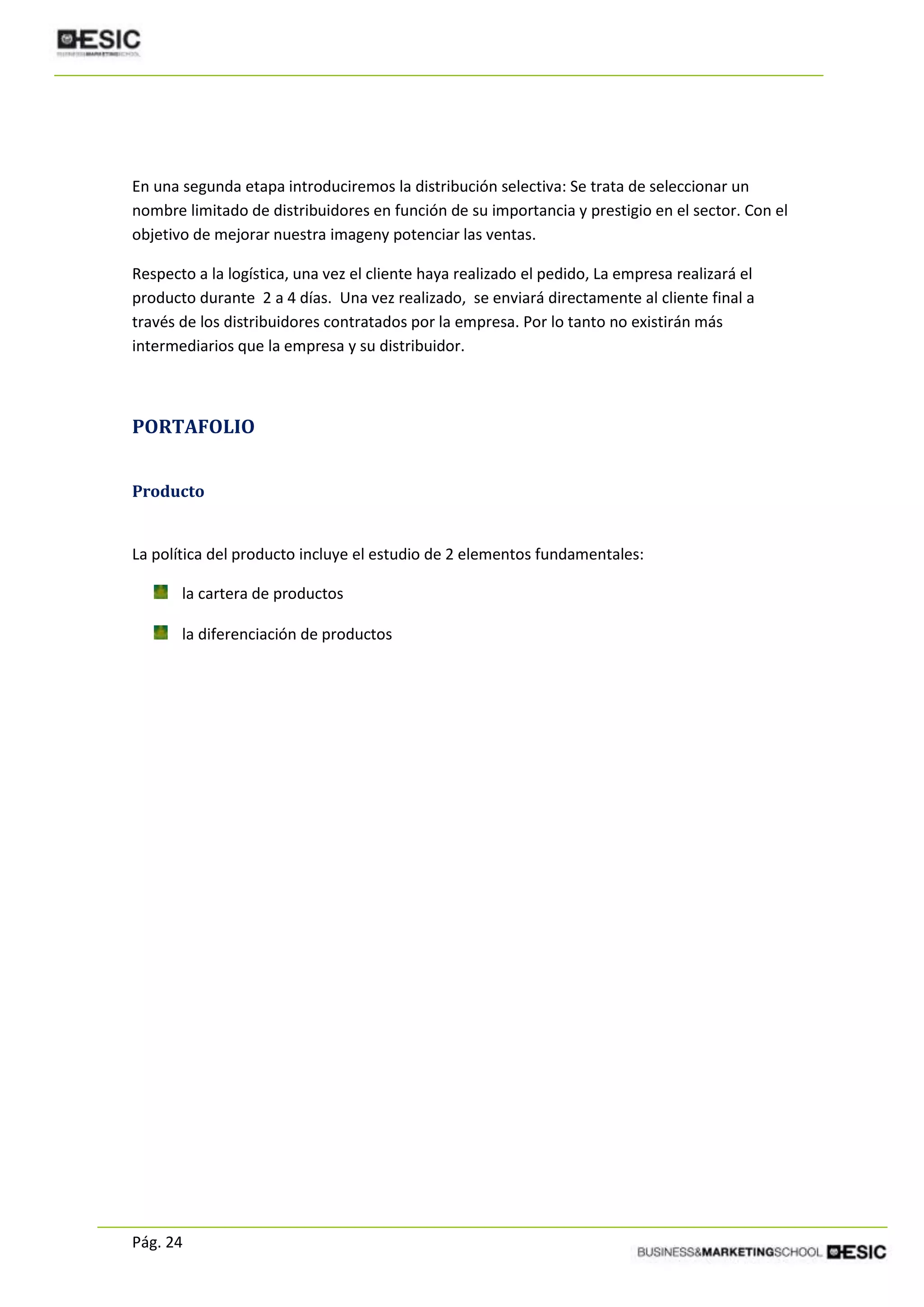 Pág. 24
En una segunda etapa introduciremos la distribución selectiva: Se trata de seleccionar un
nombre limitado de distribuidores en función de su importancia y prestigio en el sector. Con el
objetivo de mejorar nuestra imageny potenciar las ventas.
Respecto a la logística, una vez el cliente haya realizado el pedido, La empresa realizará el
producto durante 2 a 4 días. Una vez realizado, se enviará directamente al cliente final a
través de los distribuidores contratados por la empresa. Por lo tanto no existirán más
intermediarios que la empresa y su distribuidor.
PORTAFOLIO
Producto
La política del producto incluye el estudio de 2 elementos fundamentales:
la cartera de productos
la diferenciación de productos
 