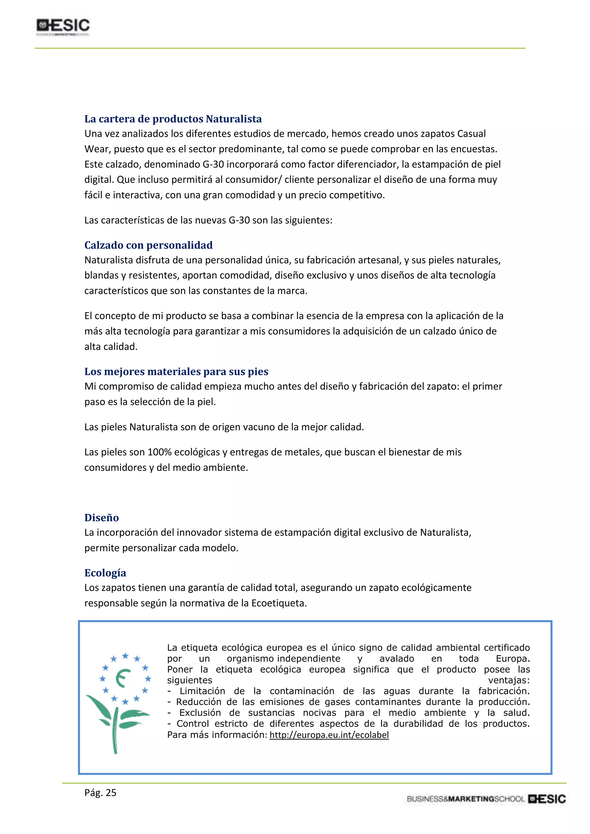 Pág. 25
La cartera de productos Naturalista
Una vez analizados los diferentes estudios de mercado, hemos creado unos zapatos Casual
Wear, puesto que es el sector predominante, tal como se puede comprobar en las encuestas.
Este calzado, denominado G-30 incorporará como factor diferenciador, la estampación de piel
digital. Que incluso permitirá al consumidor/ cliente personalizar el diseño de una forma muy
fácil e interactiva, con una gran comodidad y un precio competitivo.
Las características de las nuevas G-30 son las siguientes:
Calzado con personalidad
Naturalista disfruta de una personalidad única, su fabricación artesanal, y sus pieles naturales,
blandas y resistentes, aportan comodidad, diseño exclusivo y unos diseños de alta tecnología
característicos que son las constantes de la marca.
El concepto de mi producto se basa a combinar la esencia de la empresa con la aplicación de la
más alta tecnología para garantizar a mis consumidores la adquisición de un calzado único de
alta calidad.
Los mejores materiales para sus pies
Mi compromiso de calidad empieza mucho antes del diseño y fabricación del zapato: el primer
paso es la selección de la piel.
Las pieles Naturalista son de origen vacuno de la mejor calidad.
Las pieles son 100% ecológicas y entregas de metales, que buscan el bienestar de mis
consumidores y del medio ambiente.
Diseño
La incorporación del innovador sistema de estampación digital exclusivo de Naturalista,
permite personalizar cada modelo.
Ecología
Los zapatos tienen una garantía de calidad total, asegurando un zapato ecológicamente
responsable según la normativa de la Ecoetiqueta.
La etiqueta ecológica europea es el único signo de calidad ambiental certificado
por un organismo independiente y avalado en toda Europa.
Poner la etiqueta ecológica europea significa que el producto posee las
siguientes ventajas:
- Limitación de la contaminación de las aguas durante la fabricación.
- Reducción de las emisiones de gases contaminantes durante la producción.
- Exclusión de sustancias nocivas para el medio ambiente y la salud.
- Control estricto de diferentes aspectos de la durabilidad de los productos.
Para más información: http://europa.eu.int/ecolabel
 