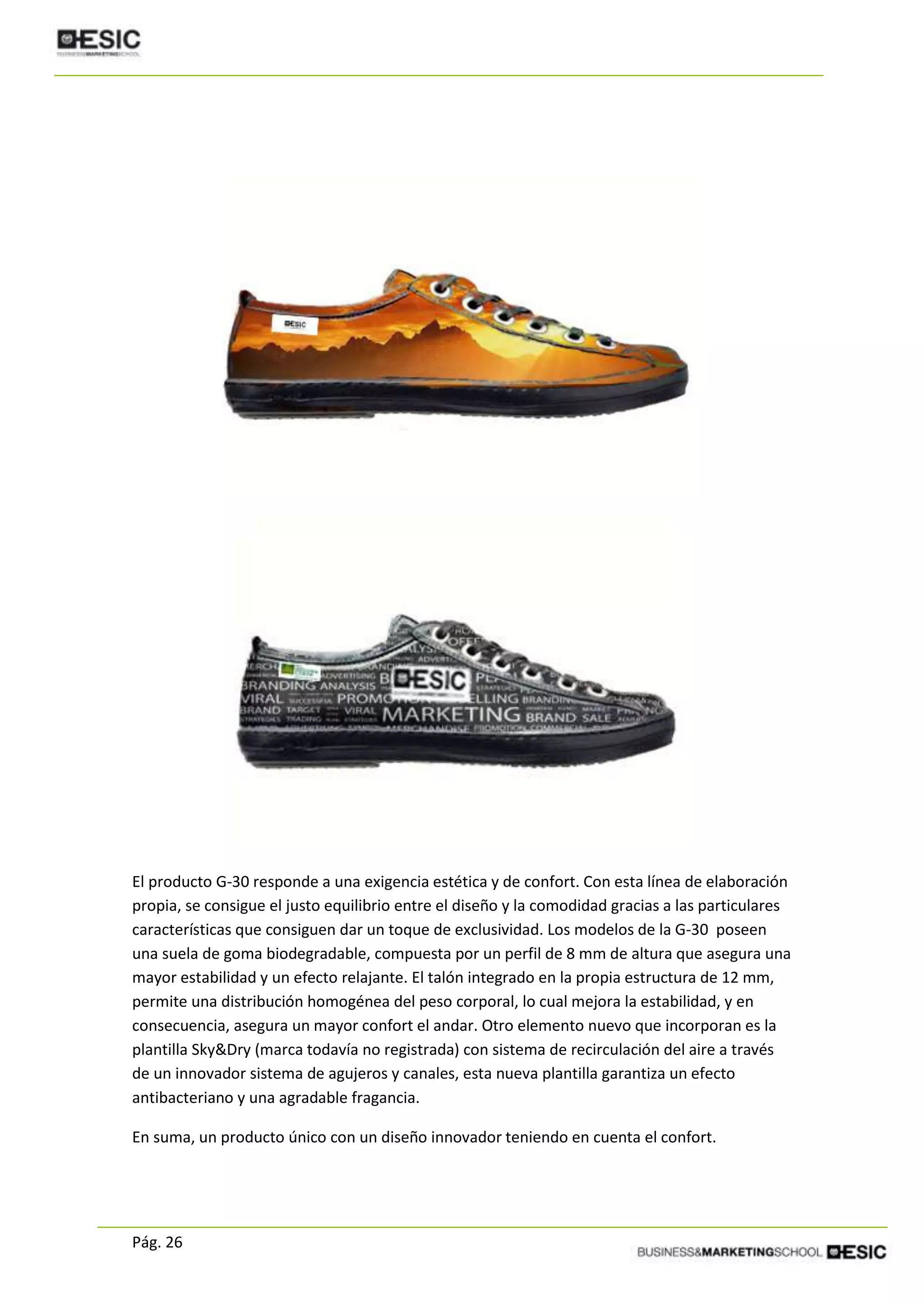 Pág. 26
El producto G-30 responde a una exigencia estética y de confort. Con esta línea de elaboración
propia, se consigue el justo equilibrio entre el diseño y la comodidad gracias a las particulares
características que consiguen dar un toque de exclusividad. Los modelos de la G-30 poseen
una suela de goma biodegradable, compuesta por un perfil de 8 mm de altura que asegura una
mayor estabilidad y un efecto relajante. El talón integrado en la propia estructura de 12 mm,
permite una distribución homogénea del peso corporal, lo cual mejora la estabilidad, y en
consecuencia, asegura un mayor confort el andar. Otro elemento nuevo que incorporan es la
plantilla Sky&Dry (marca todavía no registrada) con sistema de recirculación del aire a través
de un innovador sistema de agujeros y canales, esta nueva plantilla garantiza un efecto
antibacteriano y una agradable fragancia.
En suma, un producto único con un diseño innovador teniendo en cuenta el confort.
 