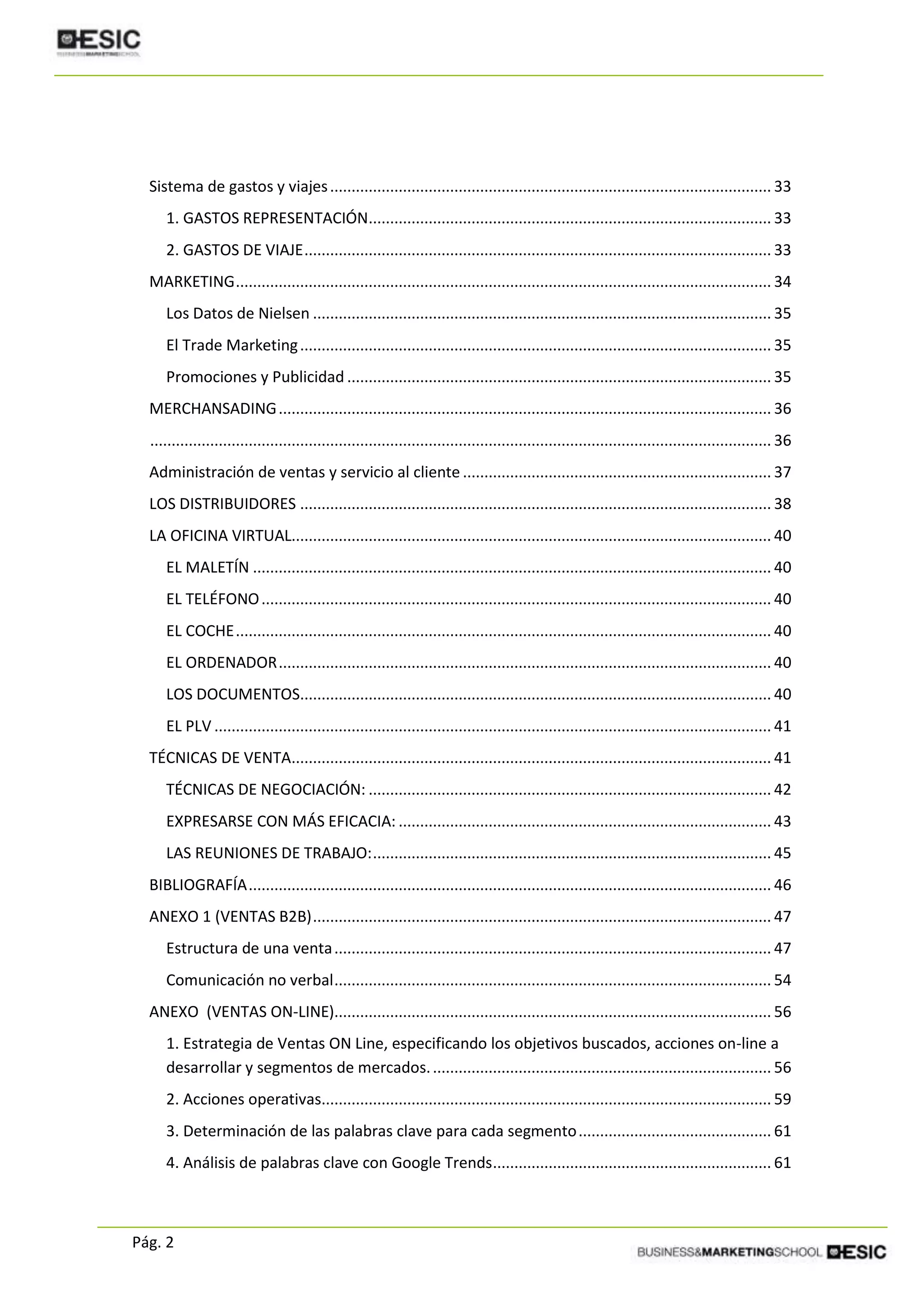 Pág. 2
Sistema de gastos y viajes....................................................................................................... 33
1. GASTOS REPRESENTACIÓN.............................................................................................. 33
2. GASTOS DE VIAJE............................................................................................................. 33
MARKETING............................................................................................................................. 34
Los Datos de Nielsen ........................................................................................................... 35
El Trade Marketing.............................................................................................................. 35
Promociones y Publicidad ................................................................................................... 35
MERCHANSADING................................................................................................................... 36
................................................................................................................................................. 36
Administración de ventas y servicio al cliente ........................................................................ 37
LOS DISTRIBUIDORES .............................................................................................................. 38
LA OFICINA VIRTUAL................................................................................................................ 40
EL MALETÍN ......................................................................................................................... 40
EL TELÉFONO....................................................................................................................... 40
EL COCHE............................................................................................................................. 40
EL ORDENADOR................................................................................................................... 40
LOS DOCUMENTOS.............................................................................................................. 40
EL PLV .................................................................................................................................. 41
TÉCNICAS DE VENTA................................................................................................................ 41
TÉCNICAS DE NEGOCIACIÓN: .............................................................................................. 42
EXPRESARSE CON MÁS EFICACIA: ....................................................................................... 43
LAS REUNIONES DE TRABAJO:............................................................................................. 45
BIBLIOGRAFÍA.......................................................................................................................... 46
ANEXO 1 (VENTAS B2B)........................................................................................................... 47
Estructura de una venta...................................................................................................... 47
Comunicación no verbal...................................................................................................... 54
ANEXO (VENTAS ON-LINE)...................................................................................................... 56
1. Estrategia de Ventas ON Line, especificando los objetivos buscados, acciones on-line a
desarrollar y segmentos de mercados................................................................................ 56
2. Acciones operativas......................................................................................................... 59
3. Determinación de las palabras clave para cada segmento............................................. 61
4. Análisis de palabras clave con Google Trends................................................................. 61
 