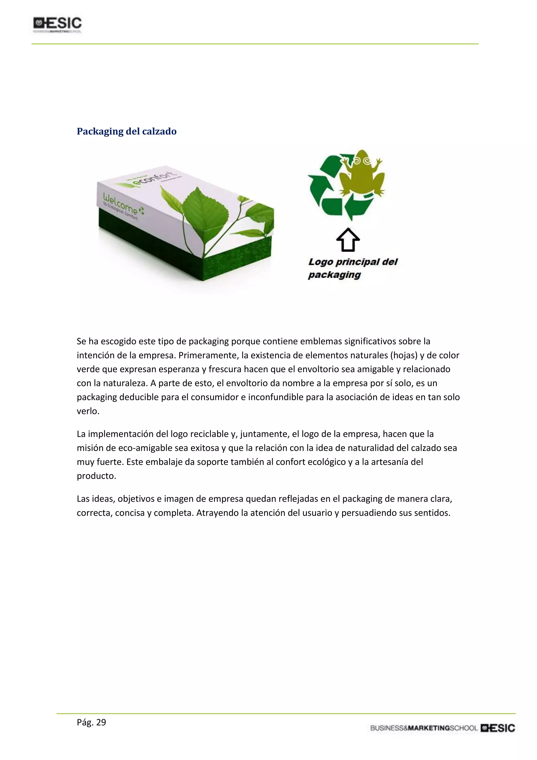 Pág. 29
Packaging del calzado
Se ha escogido este tipo de packaging porque contiene emblemas significativos sobre la
intención de la empresa. Primeramente, la existencia de elementos naturales (hojas) y de color
verde que expresan esperanza y frescura hacen que el envoltorio sea amigable y relacionado
con la naturaleza. A parte de esto, el envoltorio da nombre a la empresa por sí solo, es un
packaging deducible para el consumidor e inconfundible para la asociación de ideas en tan solo
verlo.
La implementación del logo reciclable y, juntamente, el logo de la empresa, hacen que la
misión de eco-amigable sea exitosa y que la relación con la idea de naturalidad del calzado sea
muy fuerte. Este embalaje da soporte también al confort ecológico y a la artesanía del
producto.
Las ideas, objetivos e imagen de empresa quedan reflejadas en el packaging de manera clara,
correcta, concisa y completa. Atrayendo la atención del usuario y persuadiendo sus sentidos.
 