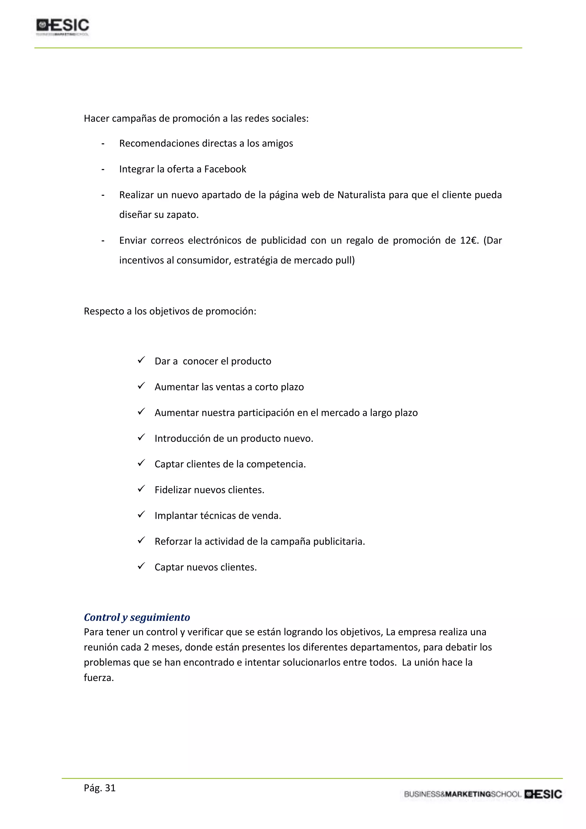 Pág. 31
Hacer campañas de promoción a las redes sociales:
- Recomendaciones directas a los amigos
- Integrar la oferta a Facebook
- Realizar un nuevo apartado de la página web de Naturalista para que el cliente pueda
diseñar su zapato.
- Enviar correos electrónicos de publicidad con un regalo de promoción de 12€. (Dar
incentivos al consumidor, estratégia de mercado pull)
Respecto a los objetivos de promoción:
 Dar a conocer el producto
 Aumentar las ventas a corto plazo
 Aumentar nuestra participación en el mercado a largo plazo
 Introducción de un producto nuevo.
 Captar clientes de la competencia.
 Fidelizar nuevos clientes.
 Implantar técnicas de venda.
 Reforzar la actividad de la campaña publicitaria.
 Captar nuevos clientes.
Control y seguimiento
Para tener un control y verificar que se están logrando los objetivos, La empresa realiza una
reunión cada 2 meses, donde están presentes los diferentes departamentos, para debatir los
problemas que se han encontrado e intentar solucionarlos entre todos. La unión hace la
fuerza.
 
