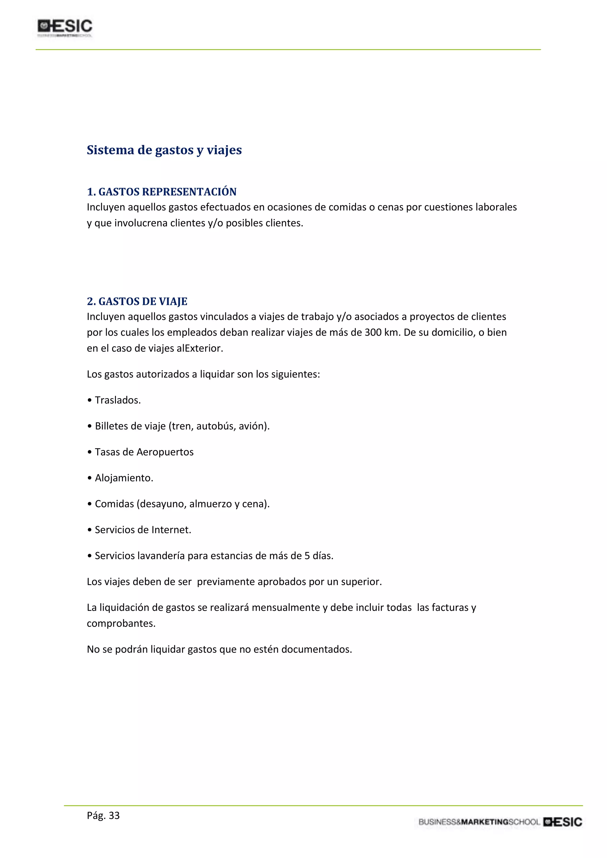 Pág. 33
Sistema de gastos y viajes
1. GASTOS REPRESENTACIÓN
Incluyen aquellos gastos efectuados en ocasiones de comidas o cenas por cuestiones laborales
y que involucrena clientes y/o posibles clientes.
2. GASTOS DE VIAJE
Incluyen aquellos gastos vinculados a viajes de trabajo y/o asociados a proyectos de clientes
por los cuales los empleados deban realizar viajes de más de 300 km. De su domicilio, o bien
en el caso de viajes alExterior.
Los gastos autorizados a liquidar son los siguientes:
• Traslados.
• Billetes de viaje (tren, autobús, avión).
• Tasas de Aeropuertos
• Alojamiento.
• Comidas (desayuno, almuerzo y cena).
• Servicios de Internet.
• Servicios lavandería para estancias de más de 5 días.
Los viajes deben de ser previamente aprobados por un superior.
La liquidación de gastos se realizará mensualmente y debe incluir todas las facturas y
comprobantes.
No se podrán liquidar gastos que no estén documentados.
 