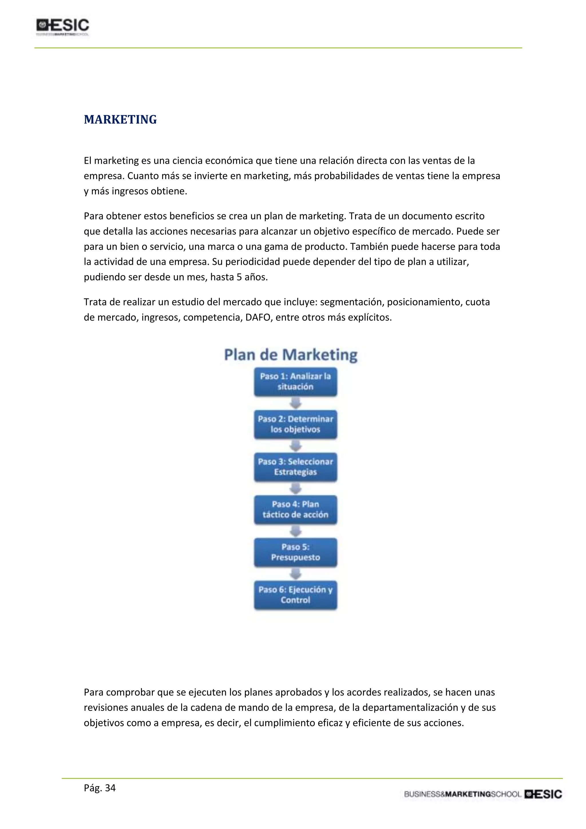 Pág. 34
MARKETING
El marketing es una ciencia económica que tiene una relación directa con las ventas de la
empresa. Cuanto más se invierte en marketing, más probabilidades de ventas tiene la empresa
y más ingresos obtiene.
Para obtener estos beneficios se crea un plan de marketing. Trata de un documento escrito
que detalla las acciones necesarias para alcanzar un objetivo específico de mercado. Puede ser
para un bien o servicio, una marca o una gama de producto. También puede hacerse para toda
la actividad de una empresa. Su periodicidad puede depender del tipo de plan a utilizar,
pudiendo ser desde un mes, hasta 5 años.
Trata de realizar un estudio del mercado que incluye: segmentación, posicionamiento, cuota
de mercado, ingresos, competencia, DAFO, entre otros más explícitos.
Para comprobar que se ejecuten los planes aprobados y los acordes realizados, se hacen unas
revisiones anuales de la cadena de mando de la empresa, de la departamentalización y de sus
objetivos como a empresa, es decir, el cumplimiento eficaz y eficiente de sus acciones.
 