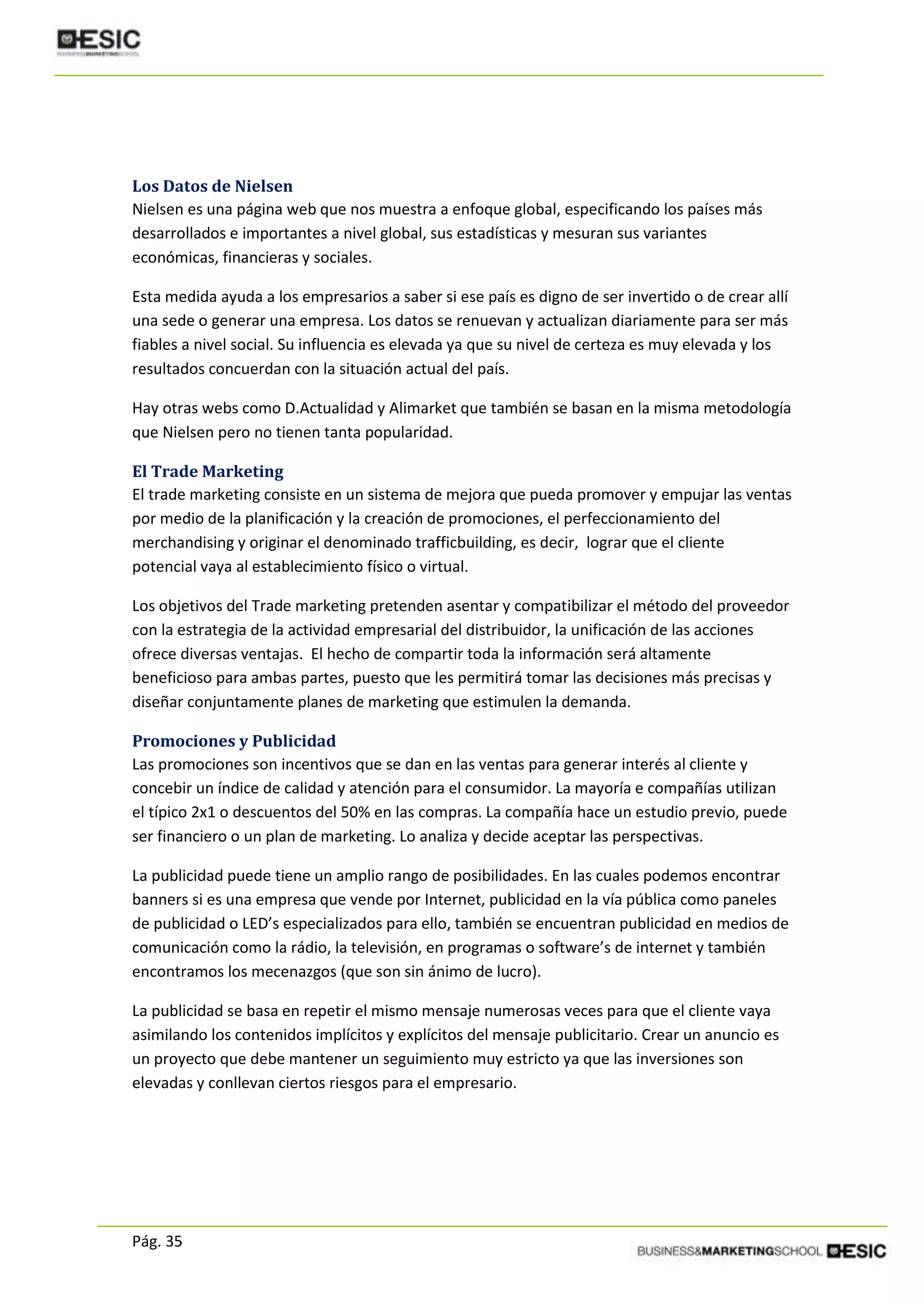 Pág. 35
Los Datos de Nielsen
Nielsen es una página web que nos muestra a enfoque global, especificando los países más
desarrollados e importantes a nivel global, sus estadísticas y mesuran sus variantes
económicas, financieras y sociales.
Esta medida ayuda a los empresarios a saber si ese país es digno de ser invertido o de crear allí
una sede o generar una empresa. Los datos se renuevan y actualizan diariamente para ser más
fiables a nivel social. Su influencia es elevada ya que su nivel de certeza es muy elevada y los
resultados concuerdan con la situación actual del país.
Hay otras webs como D.Actualidad y Alimarket que también se basan en la misma metodología
que Nielsen pero no tienen tanta popularidad.
El Trade Marketing
El trade marketing consiste en un sistema de mejora que pueda promover y empujar las ventas
por medio de la planificación y la creación de promociones, el perfeccionamiento del
merchandising y originar el denominado trafficbuilding, es decir, lograr que el cliente
potencial vaya al establecimiento físico o virtual.
Los objetivos del Trade marketing pretenden asentar y compatibilizar el método del proveedor
con la estrategia de la actividad empresarial del distribuidor, la unificación de las acciones
ofrece diversas ventajas. El hecho de compartir toda la información será altamente
beneficioso para ambas partes, puesto que les permitirá tomar las decisiones más precisas y
diseñar conjuntamente planes de marketing que estimulen la demanda.
Promociones y Publicidad
Las promociones son incentivos que se dan en las ventas para generar interés al cliente y
concebir un índice de calidad y atención para el consumidor. La mayoría e compañías utilizan
el típico 2x1 o descuentos del 50% en las compras. La compañía hace un estudio previo, puede
ser financiero o un plan de marketing. Lo analiza y decide aceptar las perspectivas.
La publicidad puede tiene un amplio rango de posibilidades. En las cuales podemos encontrar
banners si es una empresa que vende por Internet, publicidad en la vía pública como paneles
de publicidad o LED’s especializados para ello, también se encuentran publicidad en medios de
comunicación como la rádio, la televisión, en programas o software’s de internet y también
encontramos los mecenazgos (que son sin ánimo de lucro).
La publicidad se basa en repetir el mismo mensaje numerosas veces para que el cliente vaya
asimilando los contenidos implícitos y explícitos del mensaje publicitario. Crear un anuncio es
un proyecto que debe mantener un seguimiento muy estricto ya que las inversiones son
elevadas y conllevan ciertos riesgos para el empresario.
 