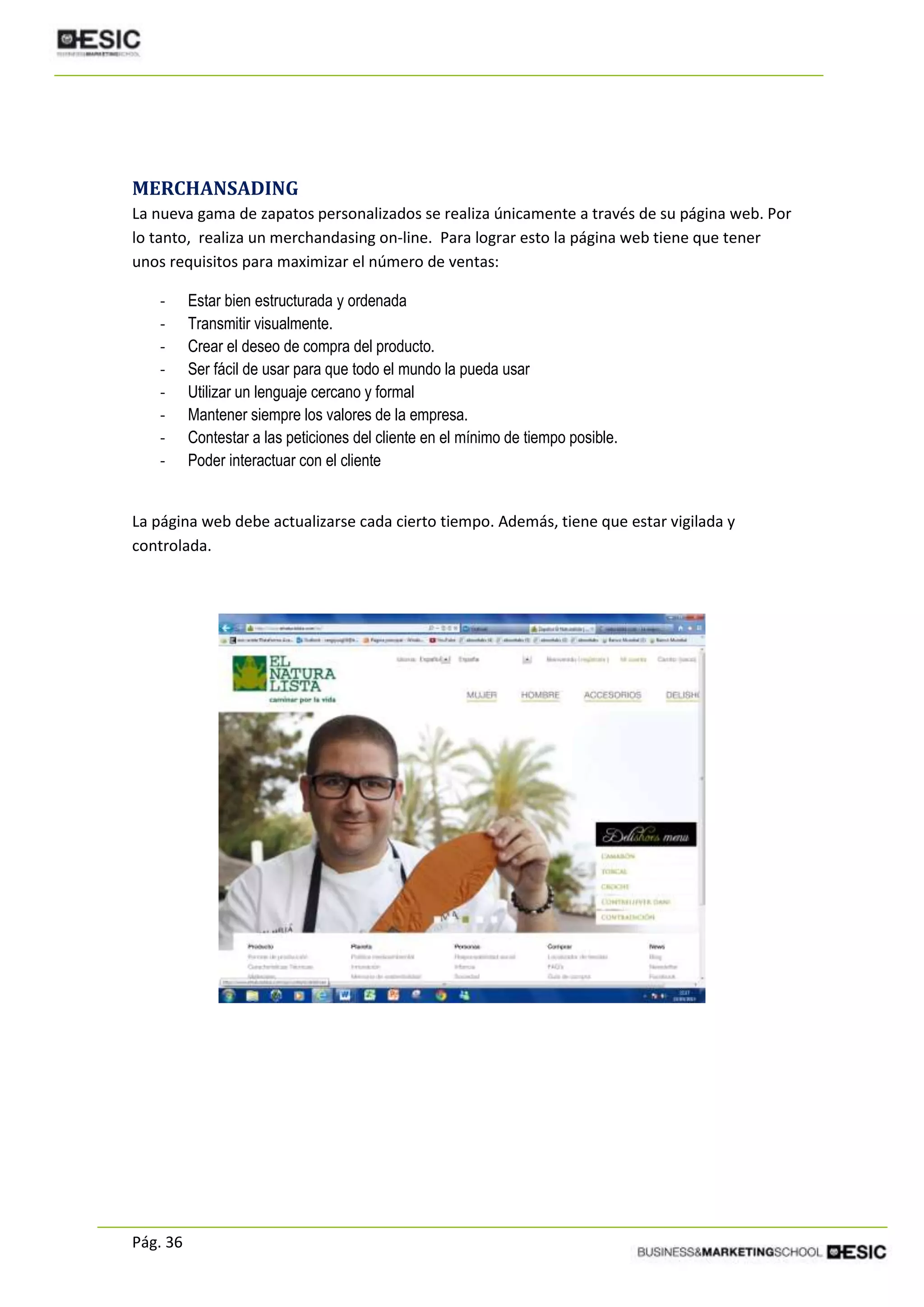 Pág. 36
MERCHANSADING
La nueva gama de zapatos personalizados se realiza únicamente a través de su página web. Por
lo tanto, realiza un merchandasing on-line. Para lograr esto la página web tiene que tener
unos requisitos para maximizar el número de ventas:
- Estar bien estructurada y ordenada
- Transmitir visualmente.
- Crear el deseo de compra del producto.
- Ser fácil de usar para que todo el mundo la pueda usar
- Utilizar un lenguaje cercano y formal
- Mantener siempre los valores de la empresa.
- Contestar a las peticiones del cliente en el mínimo de tiempo posible.
- Poder interactuar con el cliente
La página web debe actualizarse cada cierto tiempo. Además, tiene que estar vigilada y
controlada.
 