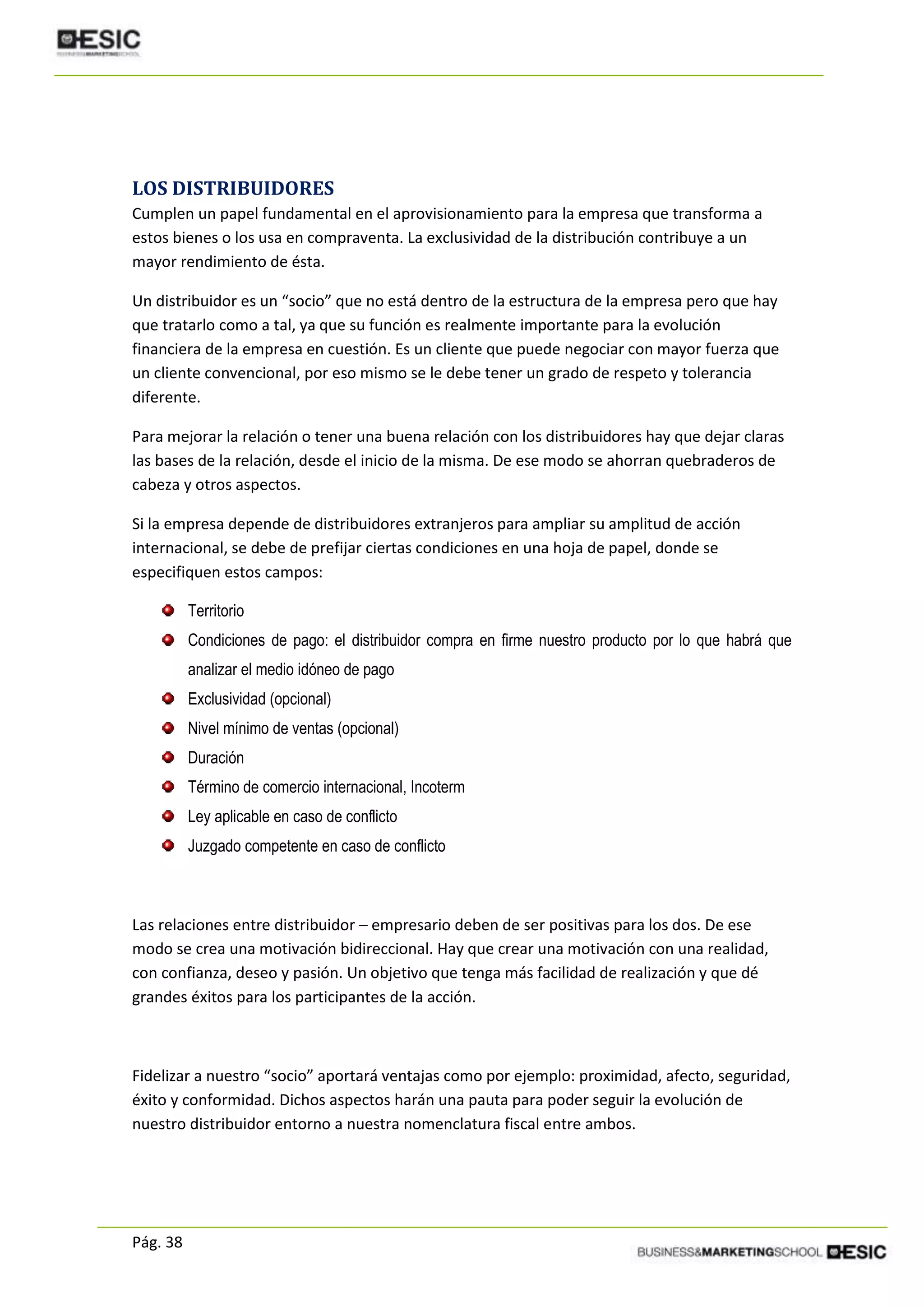 Pág. 38
LOS DISTRIBUIDORES
Cumplen un papel fundamental en el aprovisionamiento para la empresa que transforma a
estos bienes o los usa en compraventa. La exclusividad de la distribución contribuye a un
mayor rendimiento de ésta.
Un distribuidor es un “socio” que no está dentro de la estructura de la empresa pero que hay
que tratarlo como a tal, ya que su función es realmente importante para la evolución
financiera de la empresa en cuestión. Es un cliente que puede negociar con mayor fuerza que
un cliente convencional, por eso mismo se le debe tener un grado de respeto y tolerancia
diferente.
Para mejorar la relación o tener una buena relación con los distribuidores hay que dejar claras
las bases de la relación, desde el inicio de la misma. De ese modo se ahorran quebraderos de
cabeza y otros aspectos.
Si la empresa depende de distribuidores extranjeros para ampliar su amplitud de acción
internacional, se debe de prefijar ciertas condiciones en una hoja de papel, donde se
especifiquen estos campos:
Territorio
Condiciones de pago: el distribuidor compra en firme nuestro producto por lo que habrá que
analizar el medio idóneo de pago
Exclusividad (opcional)
Nivel mínimo de ventas (opcional)
Duración
Término de comercio internacional, Incoterm
Ley aplicable en caso de conflicto
Juzgado competente en caso de conflicto
Las relaciones entre distribuidor – empresario deben de ser positivas para los dos. De ese
modo se crea una motivación bidireccional. Hay que crear una motivación con una realidad,
con confianza, deseo y pasión. Un objetivo que tenga más facilidad de realización y que dé
grandes éxitos para los participantes de la acción.
Fidelizar a nuestro “socio” aportará ventajas como por ejemplo: proximidad, afecto, seguridad,
éxito y conformidad. Dichos aspectos harán una pauta para poder seguir la evolución de
nuestro distribuidor entorno a nuestra nomenclatura fiscal entre ambos.
 