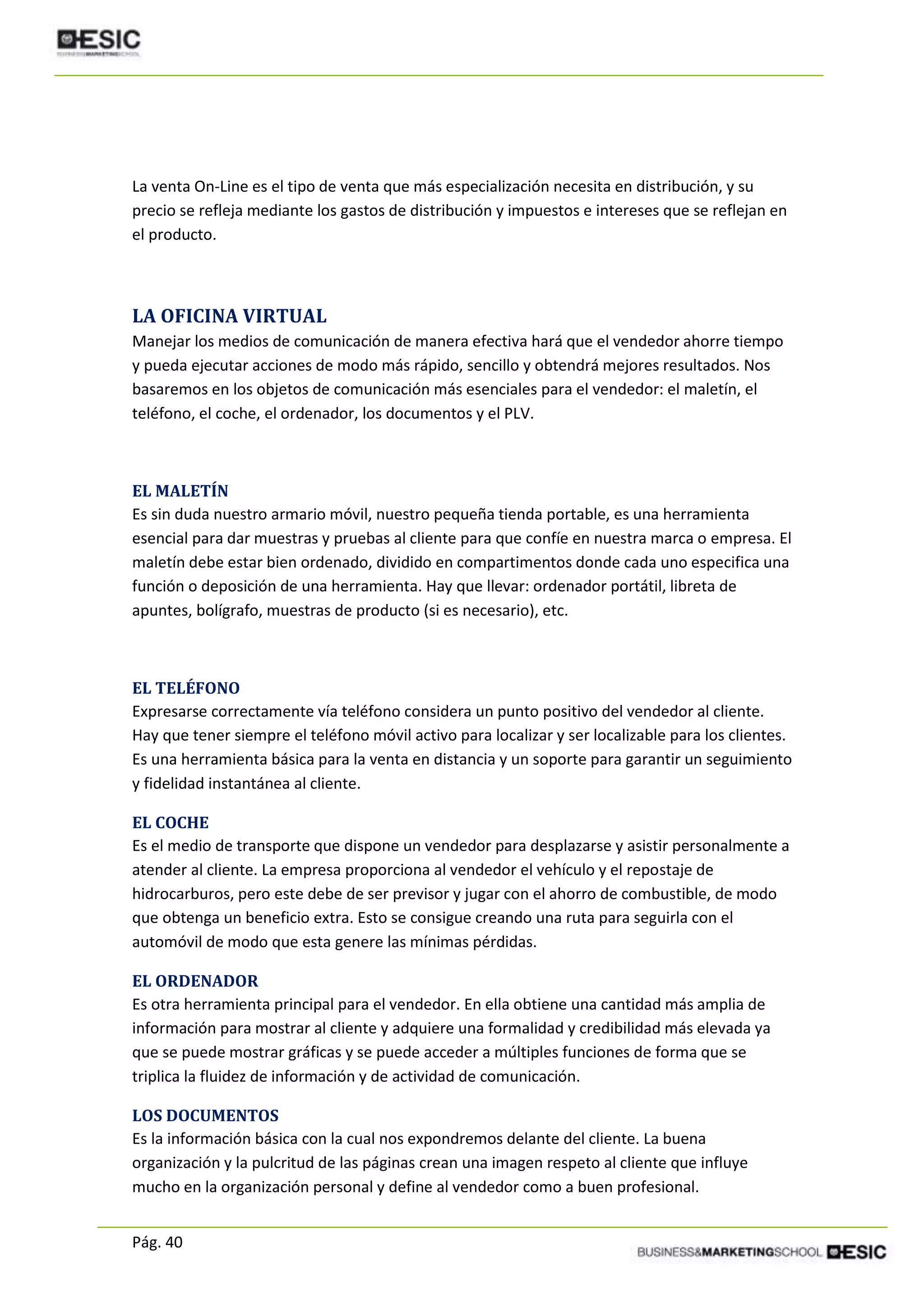 Pág. 40
La venta On-Line es el tipo de venta que más especialización necesita en distribución, y su
precio se refleja mediante los gastos de distribución y impuestos e intereses que se reflejan en
el producto.
LA OFICINA VIRTUAL
Manejar los medios de comunicación de manera efectiva hará que el vendedor ahorre tiempo
y pueda ejecutar acciones de modo más rápido, sencillo y obtendrá mejores resultados. Nos
basaremos en los objetos de comunicación más esenciales para el vendedor: el maletín, el
teléfono, el coche, el ordenador, los documentos y el PLV.
EL MALETÍN
Es sin duda nuestro armario móvil, nuestro pequeña tienda portable, es una herramienta
esencial para dar muestras y pruebas al cliente para que confíe en nuestra marca o empresa. El
maletín debe estar bien ordenado, dividido en compartimentos donde cada uno especifica una
función o deposición de una herramienta. Hay que llevar: ordenador portátil, libreta de
apuntes, bolígrafo, muestras de producto (si es necesario), etc.
EL TELÉFONO
Expresarse correctamente vía teléfono considera un punto positivo del vendedor al cliente.
Hay que tener siempre el teléfono móvil activo para localizar y ser localizable para los clientes.
Es una herramienta básica para la venta en distancia y un soporte para garantir un seguimiento
y fidelidad instantánea al cliente.
EL COCHE
Es el medio de transporte que dispone un vendedor para desplazarse y asistir personalmente a
atender al cliente. La empresa proporciona al vendedor el vehículo y el repostaje de
hidrocarburos, pero este debe de ser previsor y jugar con el ahorro de combustible, de modo
que obtenga un beneficio extra. Esto se consigue creando una ruta para seguirla con el
automóvil de modo que esta genere las mínimas pérdidas.
EL ORDENADOR
Es otra herramienta principal para el vendedor. En ella obtiene una cantidad más amplia de
información para mostrar al cliente y adquiere una formalidad y credibilidad más elevada ya
que se puede mostrar gráficas y se puede acceder a múltiples funciones de forma que se
triplica la fluidez de información y de actividad de comunicación.
LOS DOCUMENTOS
Es la información básica con la cual nos expondremos delante del cliente. La buena
organización y la pulcritud de las páginas crean una imagen respeto al cliente que influye
mucho en la organización personal y define al vendedor como a buen profesional.
 