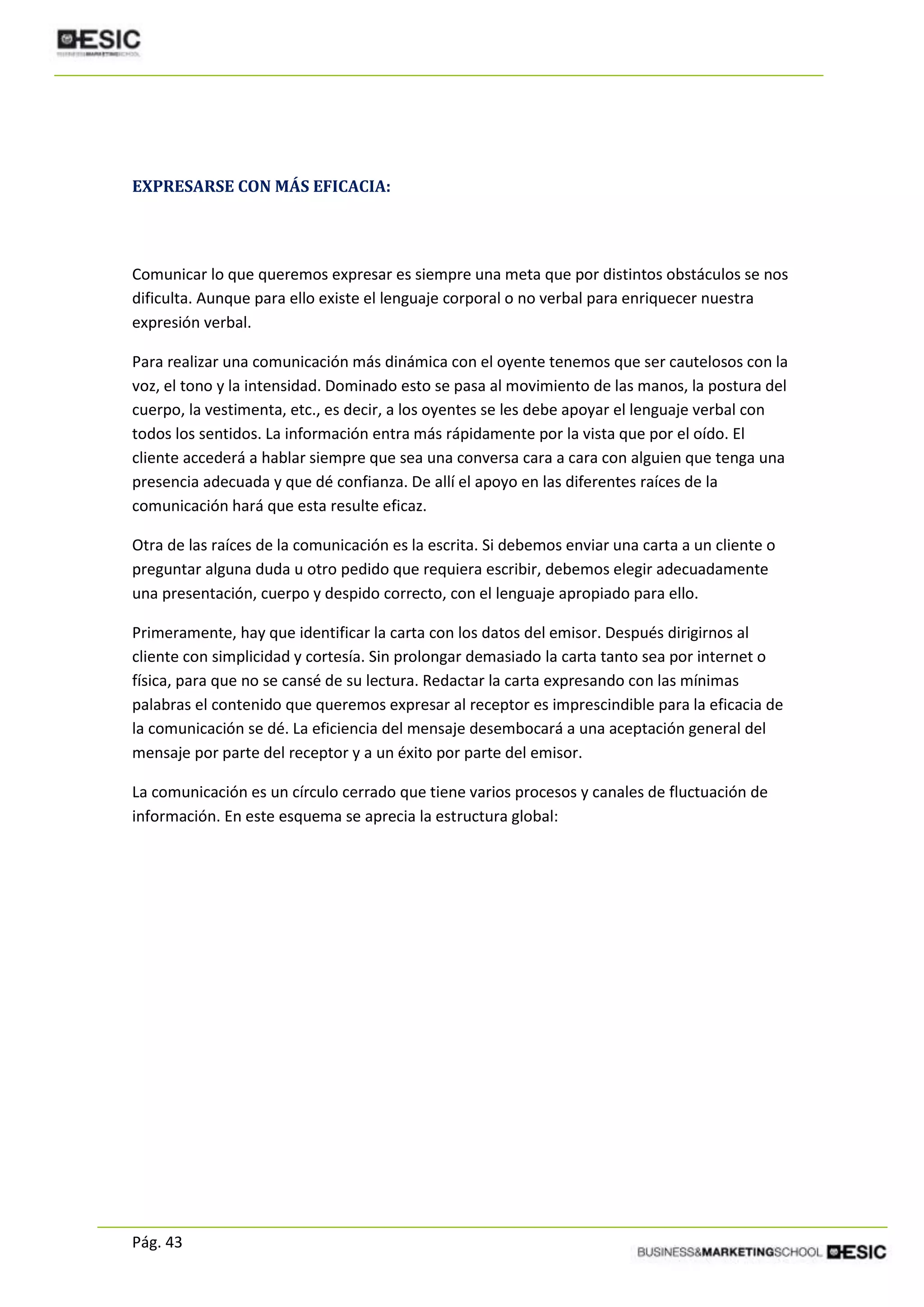 Pág. 43
EXPRESARSE CON MÁS EFICACIA:
Comunicar lo que queremos expresar es siempre una meta que por distintos obstáculos se nos
dificulta. Aunque para ello existe el lenguaje corporal o no verbal para enriquecer nuestra
expresión verbal.
Para realizar una comunicación más dinámica con el oyente tenemos que ser cautelosos con la
voz, el tono y la intensidad. Dominado esto se pasa al movimiento de las manos, la postura del
cuerpo, la vestimenta, etc., es decir, a los oyentes se les debe apoyar el lenguaje verbal con
todos los sentidos. La información entra más rápidamente por la vista que por el oído. El
cliente accederá a hablar siempre que sea una conversa cara a cara con alguien que tenga una
presencia adecuada y que dé confianza. De allí el apoyo en las diferentes raíces de la
comunicación hará que esta resulte eficaz.
Otra de las raíces de la comunicación es la escrita. Si debemos enviar una carta a un cliente o
preguntar alguna duda u otro pedido que requiera escribir, debemos elegir adecuadamente
una presentación, cuerpo y despido correcto, con el lenguaje apropiado para ello.
Primeramente, hay que identificar la carta con los datos del emisor. Después dirigirnos al
cliente con simplicidad y cortesía. Sin prolongar demasiado la carta tanto sea por internet o
física, para que no se cansé de su lectura. Redactar la carta expresando con las mínimas
palabras el contenido que queremos expresar al receptor es imprescindible para la eficacia de
la comunicación se dé. La eficiencia del mensaje desembocará a una aceptación general del
mensaje por parte del receptor y a un éxito por parte del emisor.
La comunicación es un círculo cerrado que tiene varios procesos y canales de fluctuación de
información. En este esquema se aprecia la estructura global:
 