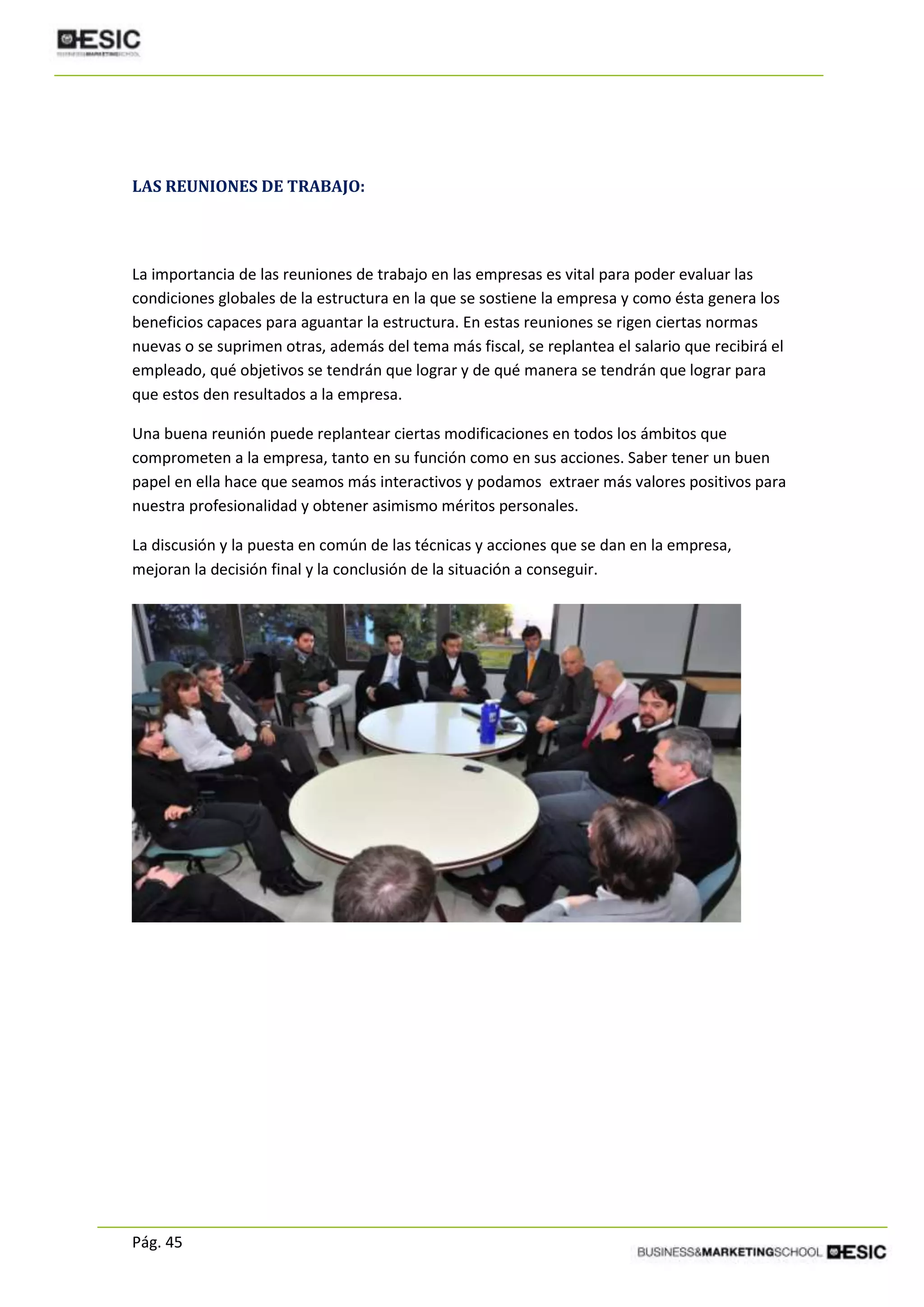 Pág. 45
LAS REUNIONES DE TRABAJO:
La importancia de las reuniones de trabajo en las empresas es vital para poder evaluar las
condiciones globales de la estructura en la que se sostiene la empresa y como ésta genera los
beneficios capaces para aguantar la estructura. En estas reuniones se rigen ciertas normas
nuevas o se suprimen otras, además del tema más fiscal, se replantea el salario que recibirá el
empleado, qué objetivos se tendrán que lograr y de qué manera se tendrán que lograr para
que estos den resultados a la empresa.
Una buena reunión puede replantear ciertas modificaciones en todos los ámbitos que
comprometen a la empresa, tanto en su función como en sus acciones. Saber tener un buen
papel en ella hace que seamos más interactivos y podamos extraer más valores positivos para
nuestra profesionalidad y obtener asimismo méritos personales.
La discusión y la puesta en común de las técnicas y acciones que se dan en la empresa,
mejoran la decisión final y la conclusión de la situación a conseguir.
 