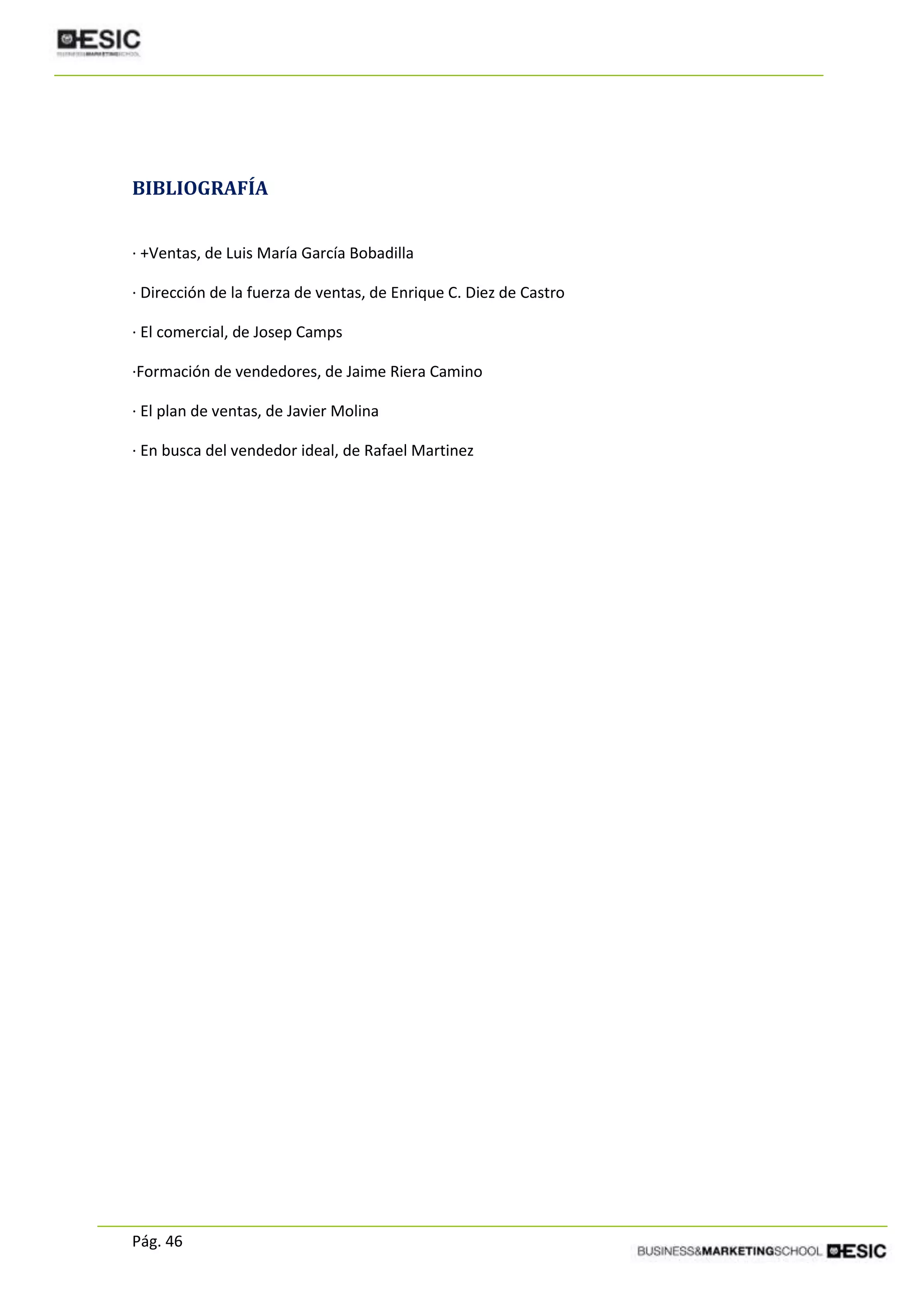 Pág. 46
BIBLIOGRAFÍA
· +Ventas, de Luis María García Bobadilla
· Dirección de la fuerza de ventas, de Enrique C. Diez de Castro
· El comercial, de Josep Camps
·Formación de vendedores, de Jaime Riera Camino
· El plan de ventas, de Javier Molina
· En busca del vendedor ideal, de Rafael Martinez
 
