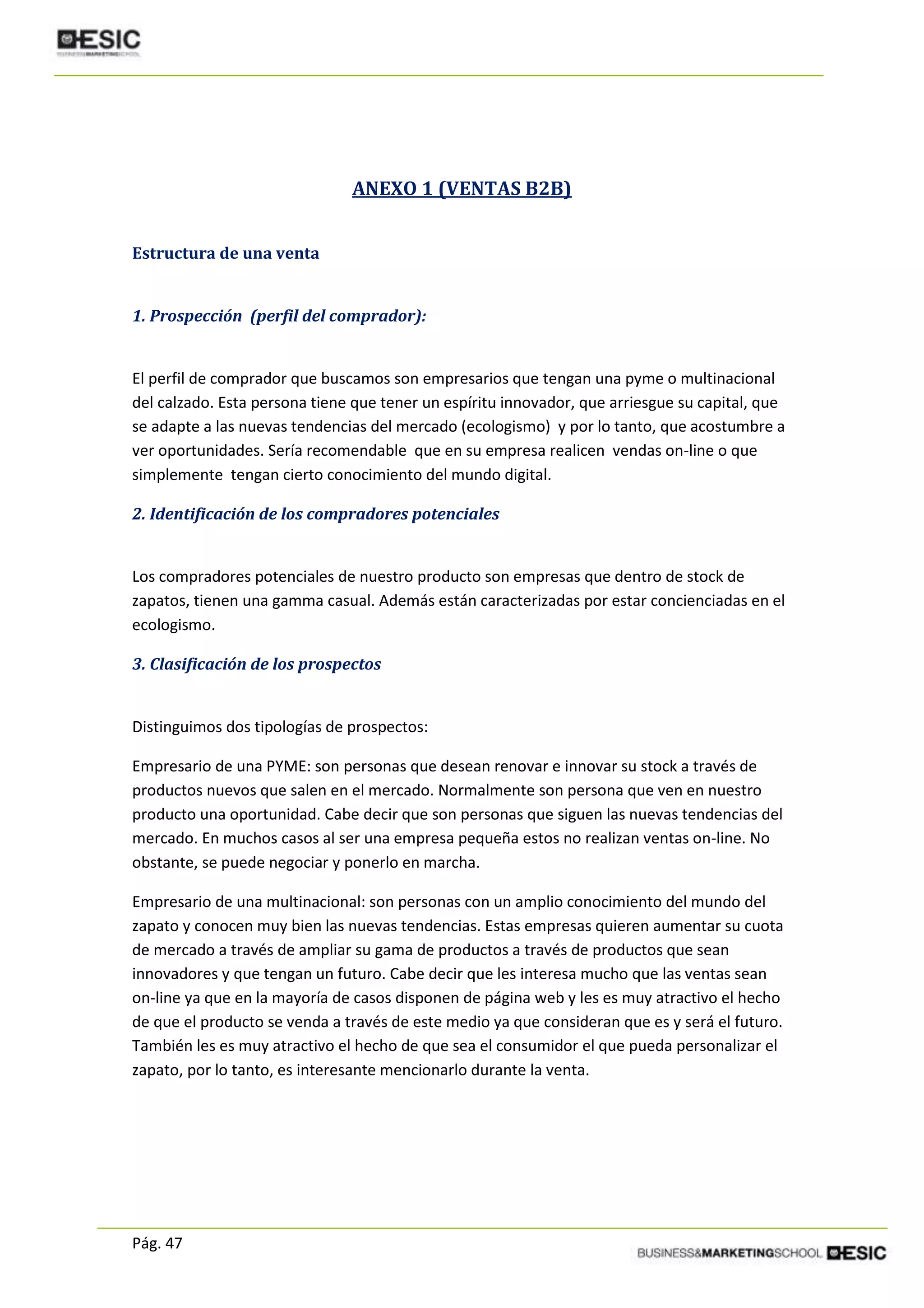 Pág. 47
ANEXO 1 (VENTAS B2B)
Estructura de una venta
1. Prospección (perfil del comprador):
El perfil de comprador que buscamos son empresarios que tengan una pyme o multinacional
del calzado. Esta persona tiene que tener un espíritu innovador, que arriesgue su capital, que
se adapte a las nuevas tendencias del mercado (ecologismo) y por lo tanto, que acostumbre a
ver oportunidades. Sería recomendable que en su empresa realicen vendas on-line o que
simplemente tengan cierto conocimiento del mundo digital.
2. Identificación de los compradores potenciales
Los compradores potenciales de nuestro producto son empresas que dentro de stock de
zapatos, tienen una gamma casual. Además están caracterizadas por estar concienciadas en el
ecologismo.
3. Clasificación de los prospectos
Distinguimos dos tipologías de prospectos:
Empresario de una PYME: son personas que desean renovar e innovar su stock a través de
productos nuevos que salen en el mercado. Normalmente son persona que ven en nuestro
producto una oportunidad. Cabe decir que son personas que siguen las nuevas tendencias del
mercado. En muchos casos al ser una empresa pequeña estos no realizan ventas on-line. No
obstante, se puede negociar y ponerlo en marcha.
Empresario de una multinacional: son personas con un amplio conocimiento del mundo del
zapato y conocen muy bien las nuevas tendencias. Estas empresas quieren aumentar su cuota
de mercado a través de ampliar su gama de productos a través de productos que sean
innovadores y que tengan un futuro. Cabe decir que les interesa mucho que las ventas sean
on-line ya que en la mayoría de casos disponen de página web y les es muy atractivo el hecho
de que el producto se venda a través de este medio ya que consideran que es y será el futuro.
También les es muy atractivo el hecho de que sea el consumidor el que pueda personalizar el
zapato, por lo tanto, es interesante mencionarlo durante la venta.
 