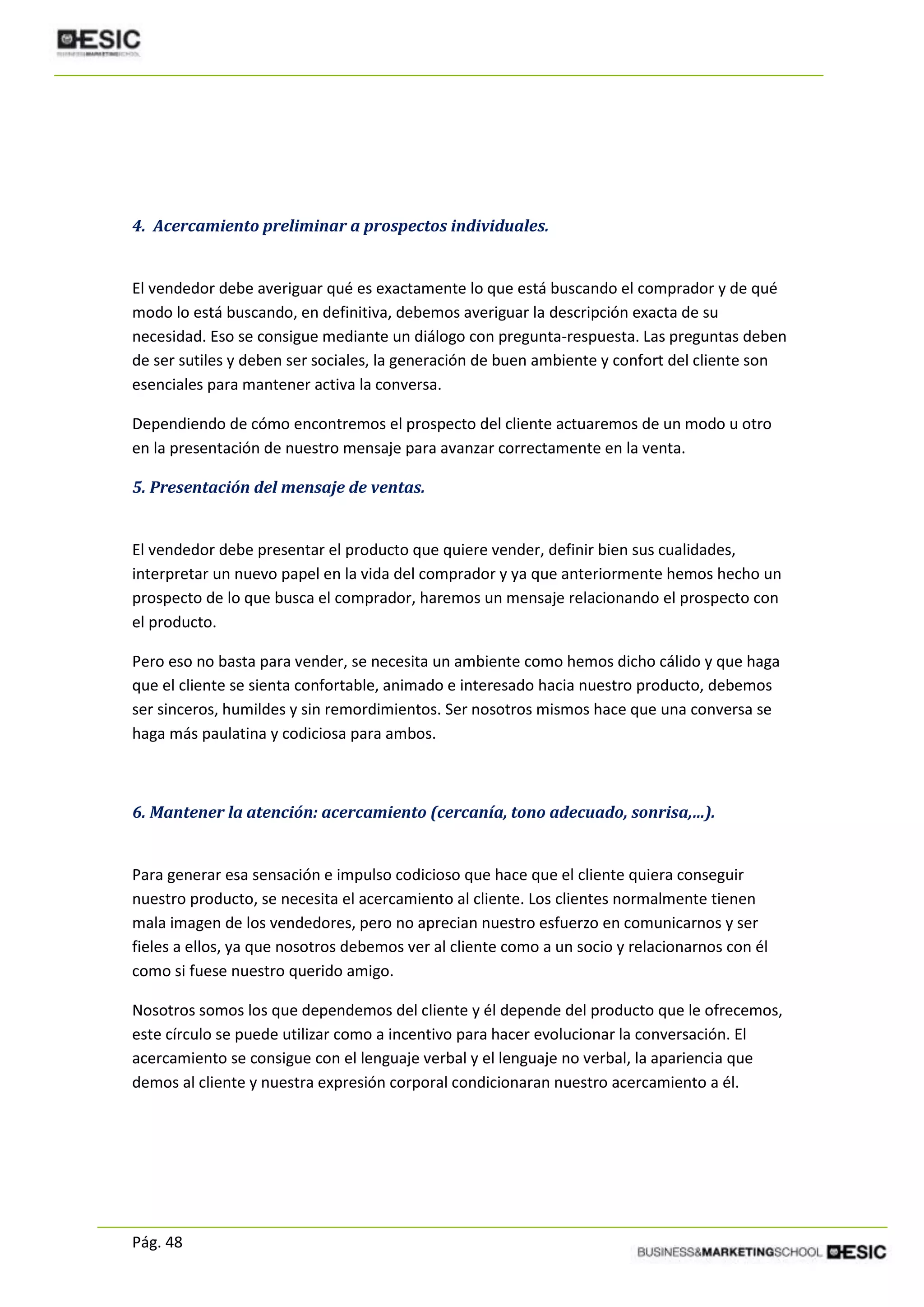 Pág. 48
4. Acercamiento preliminar a prospectos individuales.
El vendedor debe averiguar qué es exactamente lo que está buscando el comprador y de qué
modo lo está buscando, en definitiva, debemos averiguar la descripción exacta de su
necesidad. Eso se consigue mediante un diálogo con pregunta-respuesta. Las preguntas deben
de ser sutiles y deben ser sociales, la generación de buen ambiente y confort del cliente son
esenciales para mantener activa la conversa.
Dependiendo de cómo encontremos el prospecto del cliente actuaremos de un modo u otro
en la presentación de nuestro mensaje para avanzar correctamente en la venta.
5. Presentación del mensaje de ventas.
El vendedor debe presentar el producto que quiere vender, definir bien sus cualidades,
interpretar un nuevo papel en la vida del comprador y ya que anteriormente hemos hecho un
prospecto de lo que busca el comprador, haremos un mensaje relacionando el prospecto con
el producto.
Pero eso no basta para vender, se necesita un ambiente como hemos dicho cálido y que haga
que el cliente se sienta confortable, animado e interesado hacia nuestro producto, debemos
ser sinceros, humildes y sin remordimientos. Ser nosotros mismos hace que una conversa se
haga más paulatina y codiciosa para ambos.
6. Mantener la atención: acercamiento (cercanía, tono adecuado, sonrisa,…).
Para generar esa sensación e impulso codicioso que hace que el cliente quiera conseguir
nuestro producto, se necesita el acercamiento al cliente. Los clientes normalmente tienen
mala imagen de los vendedores, pero no aprecian nuestro esfuerzo en comunicarnos y ser
fieles a ellos, ya que nosotros debemos ver al cliente como a un socio y relacionarnos con él
como si fuese nuestro querido amigo.
Nosotros somos los que dependemos del cliente y él depende del producto que le ofrecemos,
este círculo se puede utilizar como a incentivo para hacer evolucionar la conversación. El
acercamiento se consigue con el lenguaje verbal y el lenguaje no verbal, la apariencia que
demos al cliente y nuestra expresión corporal condicionaran nuestro acercamiento a él.
 