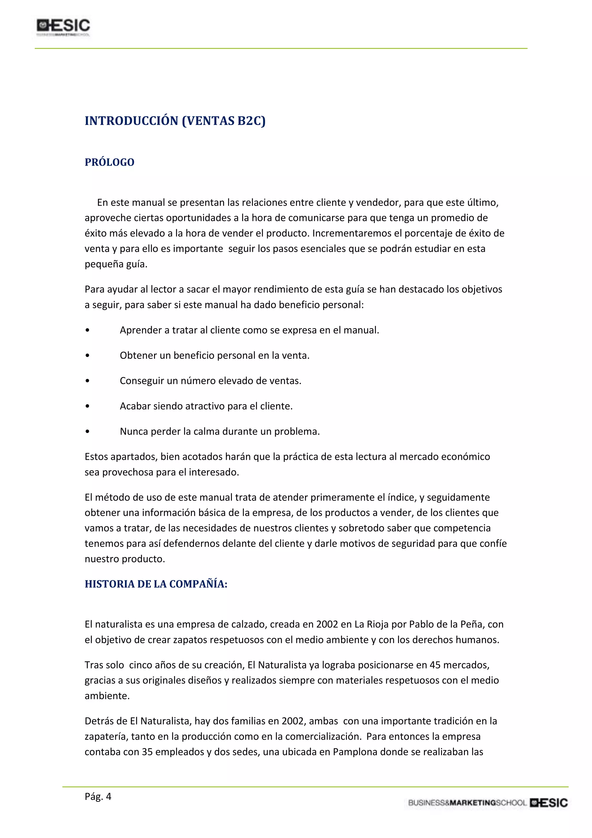 Pág. 4
INTRODUCCIÓN (VENTAS B2C)
PRÓLOGO
En este manual se presentan las relaciones entre cliente y vendedor, para que este último,
aproveche ciertas oportunidades a la hora de comunicarse para que tenga un promedio de
éxito más elevado a la hora de vender el producto. Incrementaremos el porcentaje de éxito de
venta y para ello es importante seguir los pasos esenciales que se podrán estudiar en esta
pequeña guía.
Para ayudar al lector a sacar el mayor rendimiento de esta guía se han destacado los objetivos
a seguir, para saber si este manual ha dado beneficio personal:
• Aprender a tratar al cliente como se expresa en el manual.
• Obtener un beneficio personal en la venta.
• Conseguir un número elevado de ventas.
• Acabar siendo atractivo para el cliente.
• Nunca perder la calma durante un problema.
Estos apartados, bien acotados harán que la práctica de esta lectura al mercado económico
sea provechosa para el interesado.
El método de uso de este manual trata de atender primeramente el índice, y seguidamente
obtener una información básica de la empresa, de los productos a vender, de los clientes que
vamos a tratar, de las necesidades de nuestros clientes y sobretodo saber que competencia
tenemos para así defendernos delante del cliente y darle motivos de seguridad para que confíe
nuestro producto.
HISTORIA DE LA COMPAÑÍA:
El naturalista es una empresa de calzado, creada en 2002 en La Rioja por Pablo de la Peña, con
el objetivo de crear zapatos respetuosos con el medio ambiente y con los derechos humanos.
Tras solo cinco años de su creación, El Naturalista ya lograba posicionarse en 45 mercados,
gracias a sus originales diseños y realizados siempre con materiales respetuosos con el medio
ambiente.
Detrás de El Naturalista, hay dos familias en 2002, ambas con una importante tradición en la
zapatería, tanto en la producción como en la comercialización. Para entonces la empresa
contaba con 35 empleados y dos sedes, una ubicada en Pamplona donde se realizaban las
 