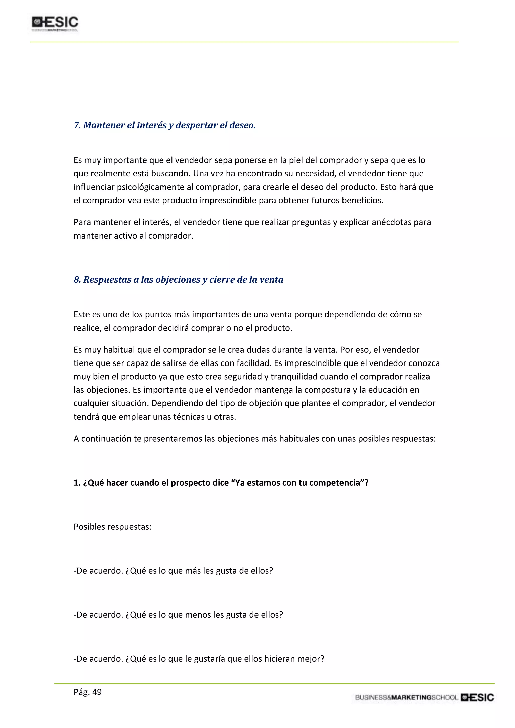 Pág. 49
7. Mantener el interés y despertar el deseo.
Es muy importante que el vendedor sepa ponerse en la piel del comprador y sepa que es lo
que realmente está buscando. Una vez ha encontrado su necesidad, el vendedor tiene que
influenciar psicológicamente al comprador, para crearle el deseo del producto. Esto hará que
el comprador vea este producto imprescindible para obtener futuros beneficios.
Para mantener el interés, el vendedor tiene que realizar preguntas y explicar anécdotas para
mantener activo al comprador.
8. Respuestas a las objeciones y cierre de la venta
Este es uno de los puntos más importantes de una venta porque dependiendo de cómo se
realice, el comprador decidirá comprar o no el producto.
Es muy habitual que el comprador se le crea dudas durante la venta. Por eso, el vendedor
tiene que ser capaz de salirse de ellas con facilidad. Es imprescindible que el vendedor conozca
muy bien el producto ya que esto crea seguridad y tranquilidad cuando el comprador realiza
las objeciones. Es importante que el vendedor mantenga la compostura y la educación en
cualquier situación. Dependiendo del tipo de objeción que plantee el comprador, el vendedor
tendrá que emplear unas técnicas u otras.
A continuación te presentaremos las objeciones más habituales con unas posibles respuestas:
1. ¿Qué hacer cuando el prospecto dice “Ya estamos con tu competencia”?
Posibles respuestas:
-De acuerdo. ¿Qué es lo que más les gusta de ellos?
-De acuerdo. ¿Qué es lo que menos les gusta de ellos?
-De acuerdo. ¿Qué es lo que le gustaría que ellos hicieran mejor?
 