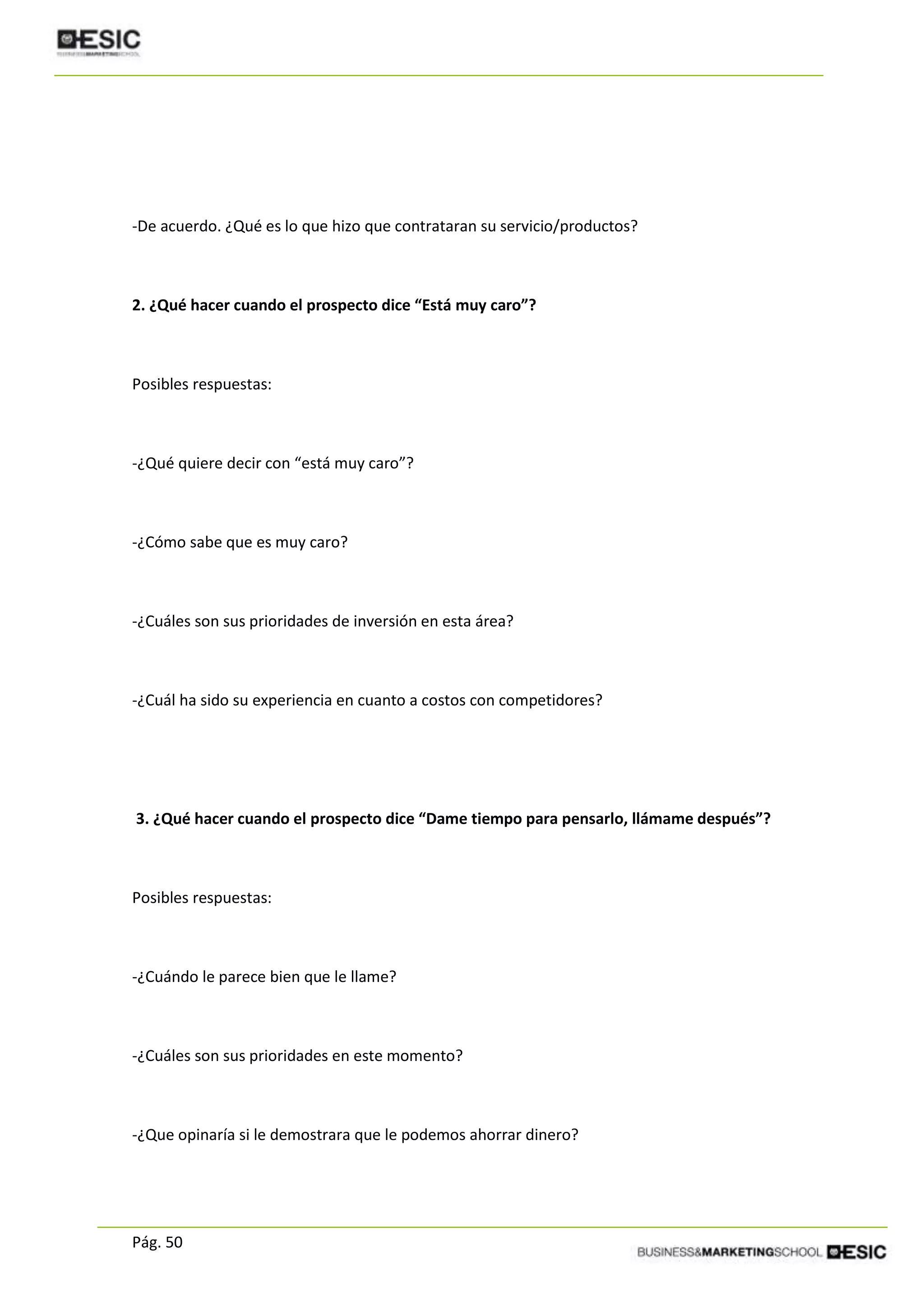 Pág. 50
-De acuerdo. ¿Qué es lo que hizo que contrataran su servicio/productos?
2. ¿Qué hacer cuando el prospecto dice “Está muy caro”?
Posibles respuestas:
-¿Qué quiere decir con “está muy caro”?
-¿Cómo sabe que es muy caro?
-¿Cuáles son sus prioridades de inversión en esta área?
-¿Cuál ha sido su experiencia en cuanto a costos con competidores?
3. ¿Qué hacer cuando el prospecto dice “Dame tiempo para pensarlo, llámame después”?
Posibles respuestas:
-¿Cuándo le parece bien que le llame?
-¿Cuáles son sus prioridades en este momento?
-¿Que opinaría si le demostrara que le podemos ahorrar dinero?
 