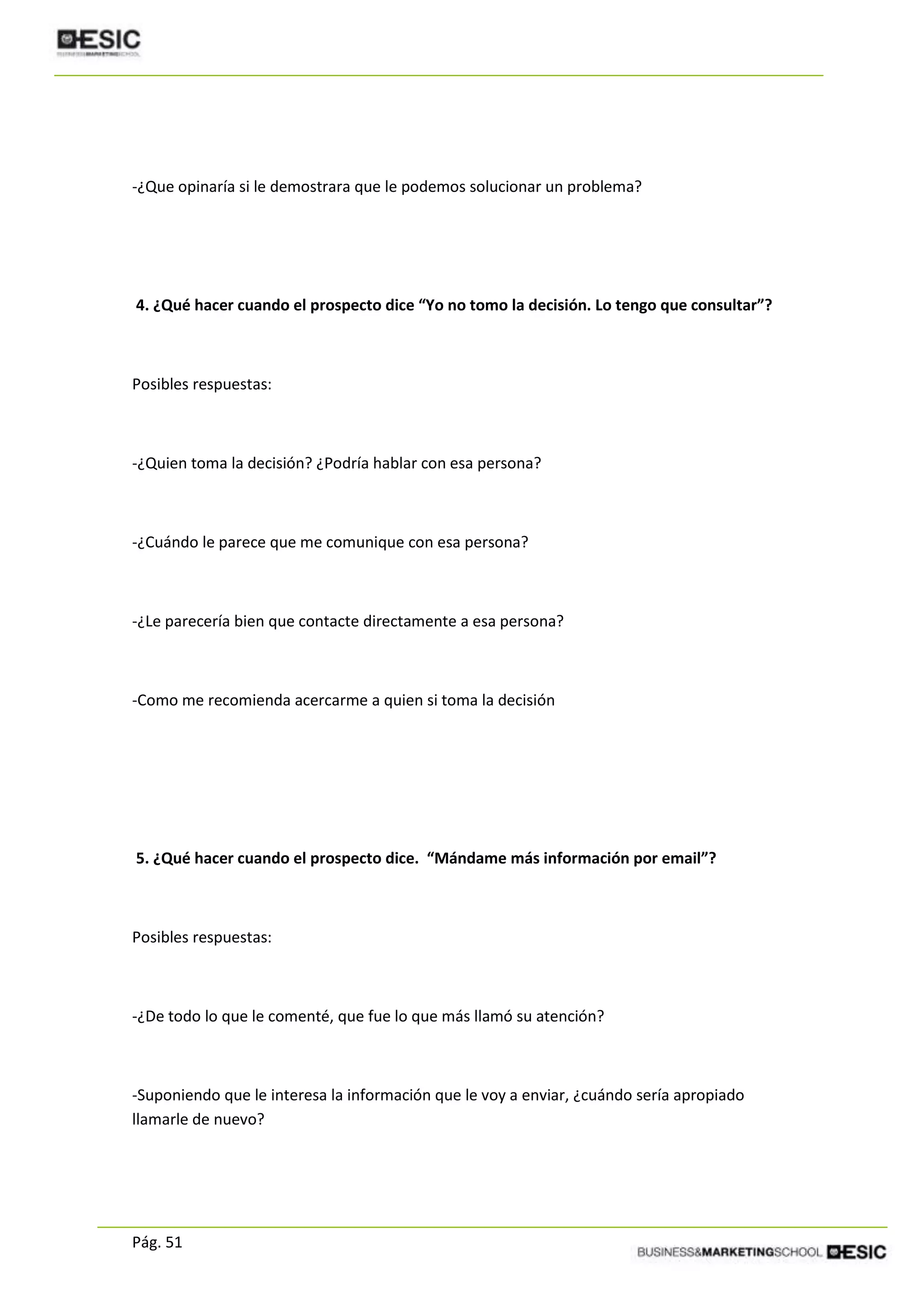 Pág. 51
-¿Que opinaría si le demostrara que le podemos solucionar un problema?
4. ¿Qué hacer cuando el prospecto dice “Yo no tomo la decisión. Lo tengo que consultar”?
Posibles respuestas:
-¿Quien toma la decisión? ¿Podría hablar con esa persona?
-¿Cuándo le parece que me comunique con esa persona?
-¿Le parecería bien que contacte directamente a esa persona?
-Como me recomienda acercarme a quien si toma la decisión
5. ¿Qué hacer cuando el prospecto dice. “Mándame más información por email”?
Posibles respuestas:
-¿De todo lo que le comenté, que fue lo que más llamó su atención?
-Suponiendo que le interesa la información que le voy a enviar, ¿cuándo sería apropiado
llamarle de nuevo?
 