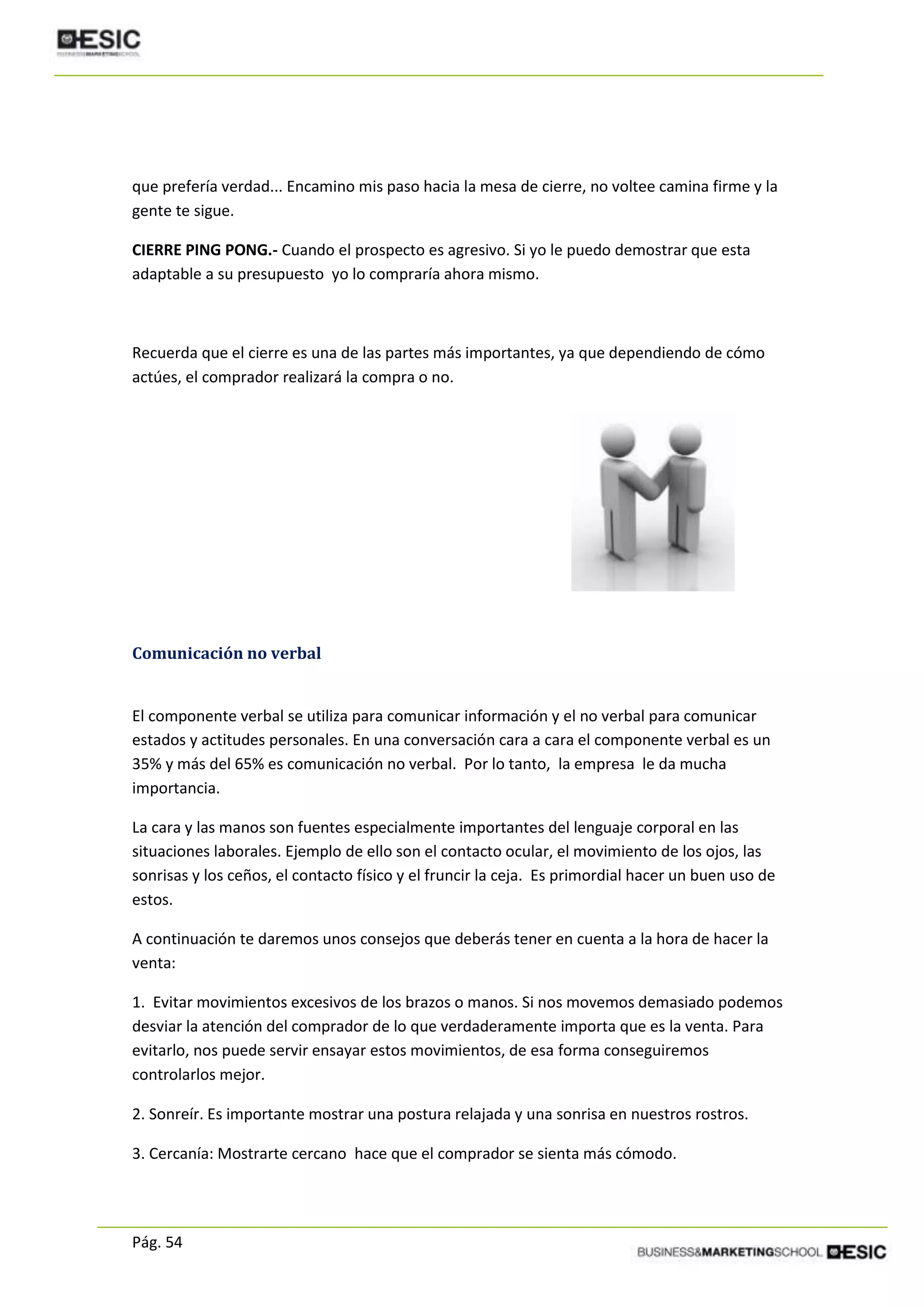 Pág. 54
que prefería verdad... Encamino mis paso hacia la mesa de cierre, no voltee camina firme y la
gente te sigue.
CIERRE PING PONG.- Cuando el prospecto es agresivo. Si yo le puedo demostrar que esta
adaptable a su presupuesto yo lo compraría ahora mismo.
Recuerda que el cierre es una de las partes más importantes, ya que dependiendo de cómo
actúes, el comprador realizará la compra o no.
Comunicación no verbal
El componente verbal se utiliza para comunicar información y el no verbal para comunicar
estados y actitudes personales. En una conversación cara a cara el componente verbal es un
35% y más del 65% es comunicación no verbal. Por lo tanto, la empresa le da mucha
importancia.
La cara y las manos son fuentes especialmente importantes del lenguaje corporal en las
situaciones laborales. Ejemplo de ello son el contacto ocular, el movimiento de los ojos, las
sonrisas y los ceños, el contacto físico y el fruncir la ceja. Es primordial hacer un buen uso de
estos.
A continuación te daremos unos consejos que deberás tener en cuenta a la hora de hacer la
venta:
1. Evitar movimientos excesivos de los brazos o manos. Si nos movemos demasiado podemos
desviar la atención del comprador de lo que verdaderamente importa que es la venta. Para
evitarlo, nos puede servir ensayar estos movimientos, de esa forma conseguiremos
controlarlos mejor.
2. Sonreír. Es importante mostrar una postura relajada y una sonrisa en nuestros rostros.
3. Cercanía: Mostrarte cercano hace que el comprador se sienta más cómodo.
 