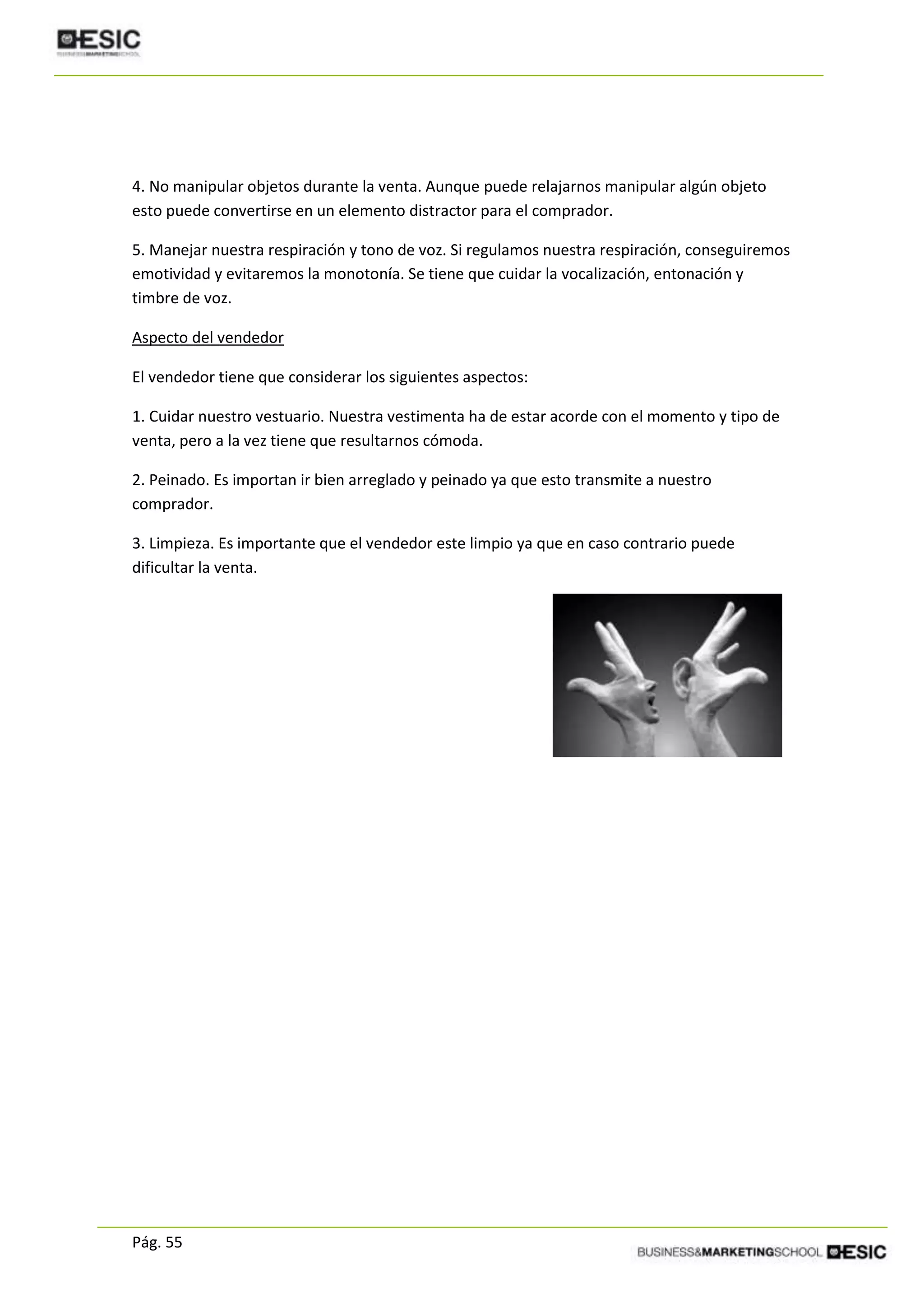 Pág. 55
4. No manipular objetos durante la venta. Aunque puede relajarnos manipular algún objeto
esto puede convertirse en un elemento distractor para el comprador.
5. Manejar nuestra respiración y tono de voz. Si regulamos nuestra respiración, conseguiremos
emotividad y evitaremos la monotonía. Se tiene que cuidar la vocalización, entonación y
timbre de voz.
Aspecto del vendedor
El vendedor tiene que considerar los siguientes aspectos:
1. Cuidar nuestro vestuario. Nuestra vestimenta ha de estar acorde con el momento y tipo de
venta, pero a la vez tiene que resultarnos cómoda.
2. Peinado. Es importan ir bien arreglado y peinado ya que esto transmite a nuestro
comprador.
3. Limpieza. Es importante que el vendedor este limpio ya que en caso contrario puede
dificultar la venta.
 
