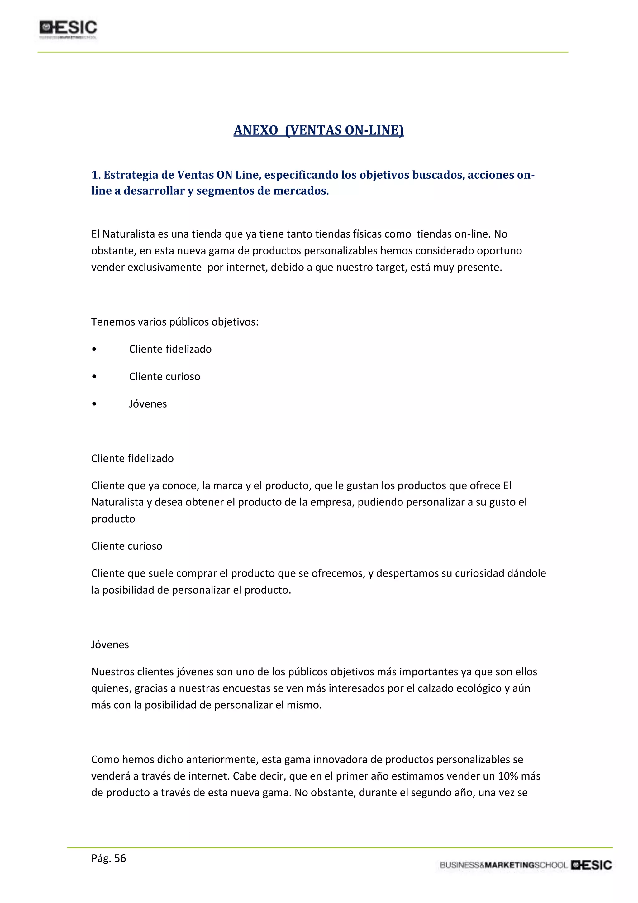 Pág. 56
ANEXO (VENTAS ON-LINE)
1. Estrategia de Ventas ON Line, especificando los objetivos buscados, acciones on-
line a desarrollar y segmentos de mercados.
El Naturalista es una tienda que ya tiene tanto tiendas físicas como tiendas on-line. No
obstante, en esta nueva gama de productos personalizables hemos considerado oportuno
vender exclusivamente por internet, debido a que nuestro target, está muy presente.
Tenemos varios públicos objetivos:
• Cliente fidelizado
• Cliente curioso
• Jóvenes
Cliente fidelizado
Cliente que ya conoce, la marca y el producto, que le gustan los productos que ofrece El
Naturalista y desea obtener el producto de la empresa, pudiendo personalizar a su gusto el
producto
Cliente curioso
Cliente que suele comprar el producto que se ofrecemos, y despertamos su curiosidad dándole
la posibilidad de personalizar el producto.
Jóvenes
Nuestros clientes jóvenes son uno de los públicos objetivos más importantes ya que son ellos
quienes, gracias a nuestras encuestas se ven más interesados por el calzado ecológico y aún
más con la posibilidad de personalizar el mismo.
Como hemos dicho anteriormente, esta gama innovadora de productos personalizables se
venderá a través de internet. Cabe decir, que en el primer año estimamos vender un 10% más
de producto a través de esta nueva gama. No obstante, durante el segundo año, una vez se
 
