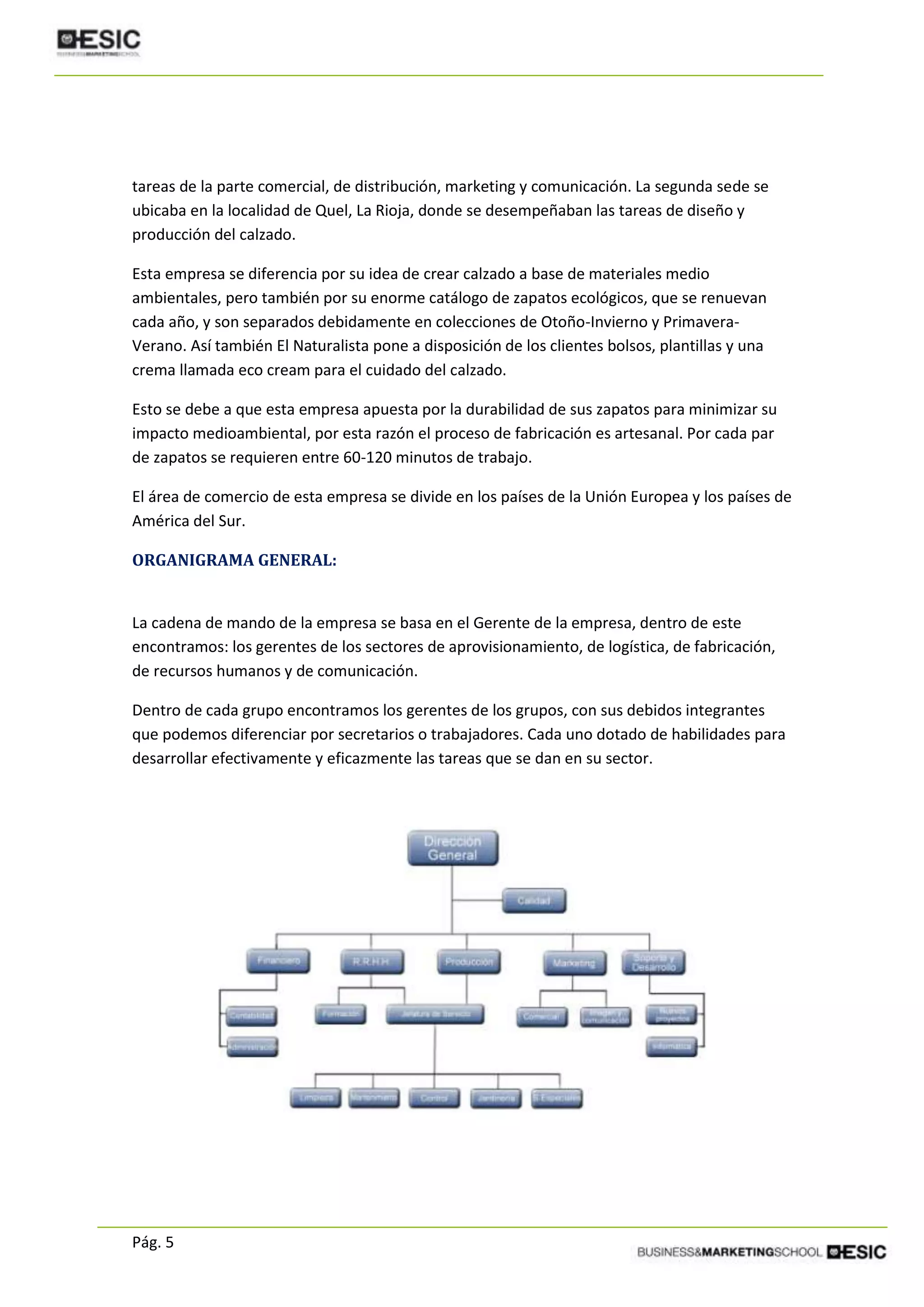 Pág. 5
tareas de la parte comercial, de distribución, marketing y comunicación. La segunda sede se
ubicaba en la localidad de Quel, La Rioja, donde se desempeñaban las tareas de diseño y
producción del calzado.
Esta empresa se diferencia por su idea de crear calzado a base de materiales medio
ambientales, pero también por su enorme catálogo de zapatos ecológicos, que se renuevan
cada año, y son separados debidamente en colecciones de Otoño-Invierno y Primavera-
Verano. Así también El Naturalista pone a disposición de los clientes bolsos, plantillas y una
crema llamada eco cream para el cuidado del calzado.
Esto se debe a que esta empresa apuesta por la durabilidad de sus zapatos para minimizar su
impacto medioambiental, por esta razón el proceso de fabricación es artesanal. Por cada par
de zapatos se requieren entre 60-120 minutos de trabajo.
El área de comercio de esta empresa se divide en los países de la Unión Europea y los países de
América del Sur.
ORGANIGRAMA GENERAL:
La cadena de mando de la empresa se basa en el Gerente de la empresa, dentro de este
encontramos: los gerentes de los sectores de aprovisionamiento, de logística, de fabricación,
de recursos humanos y de comunicación.
Dentro de cada grupo encontramos los gerentes de los grupos, con sus debidos integrantes
que podemos diferenciar por secretarios o trabajadores. Cada uno dotado de habilidades para
desarrollar efectivamente y eficazmente las tareas que se dan en su sector.
 