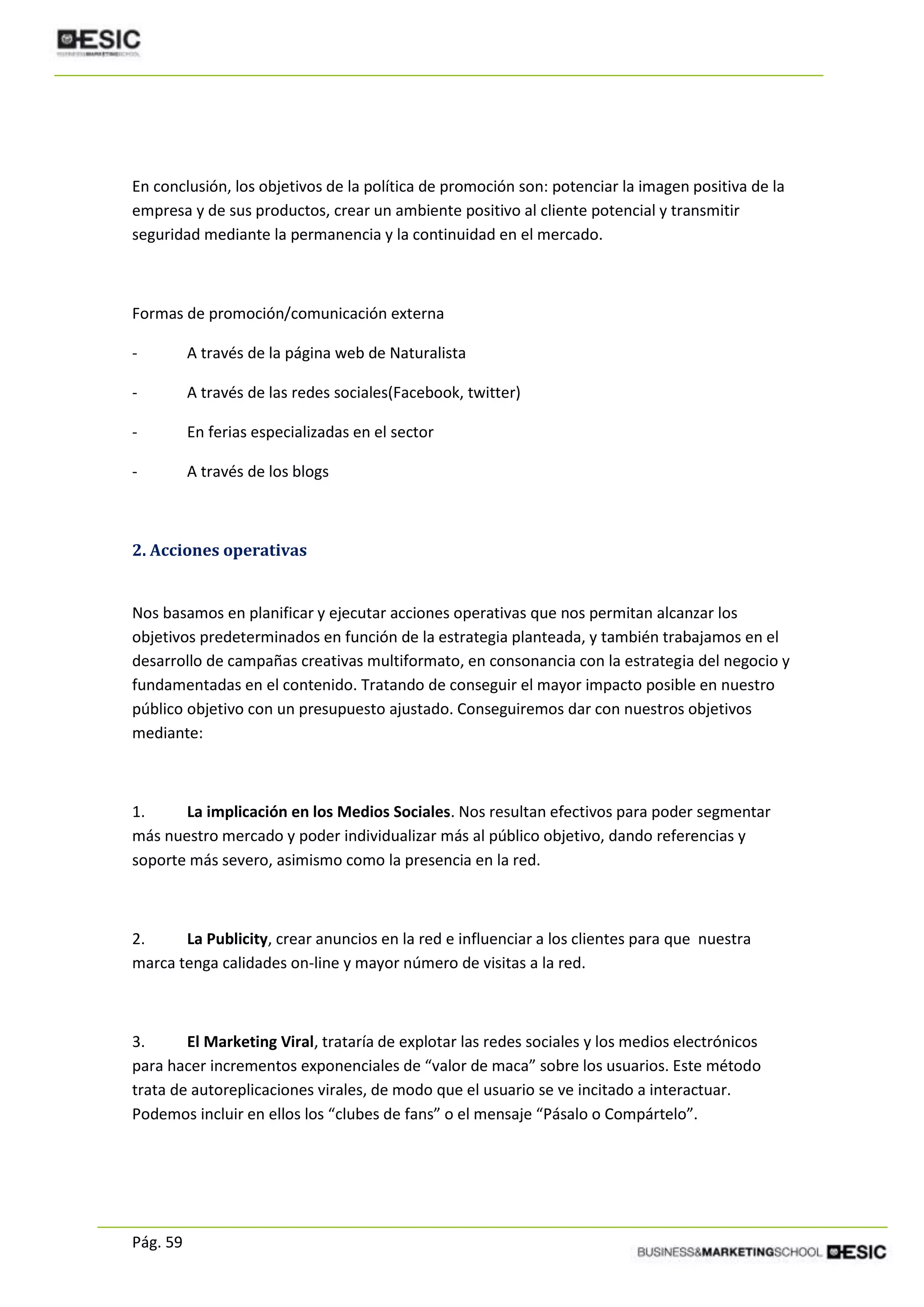 Pág. 59
En conclusión, los objetivos de la política de promoción son: potenciar la imagen positiva de la
empresa y de sus productos, crear un ambiente positivo al cliente potencial y transmitir
seguridad mediante la permanencia y la continuidad en el mercado.
Formas de promoción/comunicación externa
- A través de la página web de Naturalista
- A través de las redes sociales(Facebook, twitter)
- En ferias especializadas en el sector
- A través de los blogs
2. Acciones operativas
Nos basamos en planificar y ejecutar acciones operativas que nos permitan alcanzar los
objetivos predeterminados en función de la estrategia planteada, y también trabajamos en el
desarrollo de campañas creativas multiformato, en consonancia con la estrategia del negocio y
fundamentadas en el contenido. Tratando de conseguir el mayor impacto posible en nuestro
público objetivo con un presupuesto ajustado. Conseguiremos dar con nuestros objetivos
mediante:
1. La implicación en los Medios Sociales. Nos resultan efectivos para poder segmentar
más nuestro mercado y poder individualizar más al público objetivo, dando referencias y
soporte más severo, asimismo como la presencia en la red.
2. La Publicity, crear anuncios en la red e influenciar a los clientes para que nuestra
marca tenga calidades on-line y mayor número de visitas a la red.
3. El Marketing Viral, trataría de explotar las redes sociales y los medios electrónicos
para hacer incrementos exponenciales de “valor de maca” sobre los usuarios. Este método
trata de autoreplicaciones virales, de modo que el usuario se ve incitado a interactuar.
Podemos incluir en ellos los “clubes de fans” o el mensaje “Pásalo o Compártelo”.
 