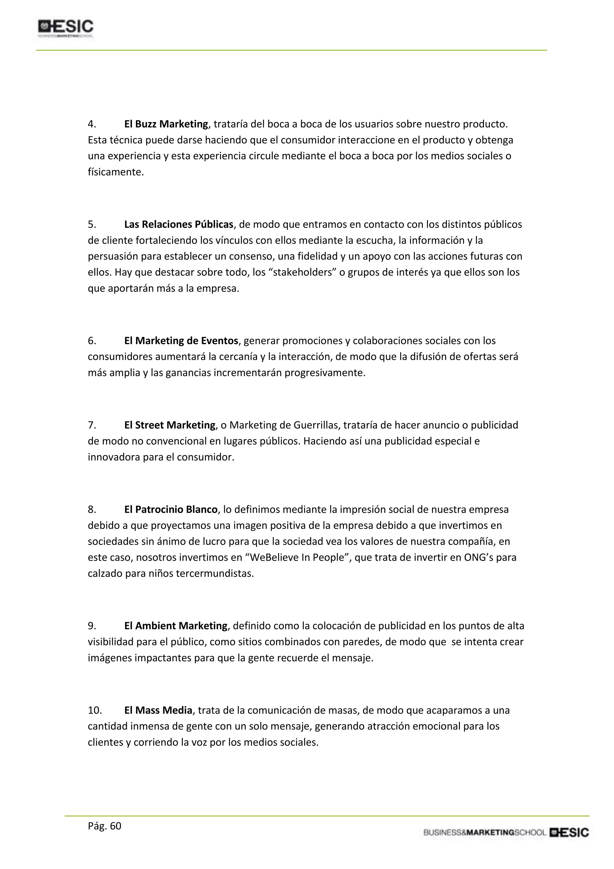 Pág. 60
4. El Buzz Marketing, trataría del boca a boca de los usuarios sobre nuestro producto.
Esta técnica puede darse haciendo que el consumidor interaccione en el producto y obtenga
una experiencia y esta experiencia circule mediante el boca a boca por los medios sociales o
físicamente.
5. Las Relaciones Públicas, de modo que entramos en contacto con los distintos públicos
de cliente fortaleciendo los vínculos con ellos mediante la escucha, la información y la
persuasión para establecer un consenso, una fidelidad y un apoyo con las acciones futuras con
ellos. Hay que destacar sobre todo, los “stakeholders” o grupos de interés ya que ellos son los
que aportarán más a la empresa.
6. El Marketing de Eventos, generar promociones y colaboraciones sociales con los
consumidores aumentará la cercanía y la interacción, de modo que la difusión de ofertas será
más amplia y las ganancias incrementarán progresivamente.
7. El Street Marketing, o Marketing de Guerrillas, trataría de hacer anuncio o publicidad
de modo no convencional en lugares públicos. Haciendo así una publicidad especial e
innovadora para el consumidor.
8. El Patrocinio Blanco, lo definimos mediante la impresión social de nuestra empresa
debido a que proyectamos una imagen positiva de la empresa debido a que invertimos en
sociedades sin ánimo de lucro para que la sociedad vea los valores de nuestra compañía, en
este caso, nosotros invertimos en “WeBelieve In People”, que trata de invertir en ONG’s para
calzado para niños tercermundistas.
9. El Ambient Marketing, definido como la colocación de publicidad en los puntos de alta
visibilidad para el público, como sitios combinados con paredes, de modo que se intenta crear
imágenes impactantes para que la gente recuerde el mensaje.
10. El Mass Media, trata de la comunicación de masas, de modo que acaparamos a una
cantidad inmensa de gente con un solo mensaje, generando atracción emocional para los
clientes y corriendo la voz por los medios sociales.
 