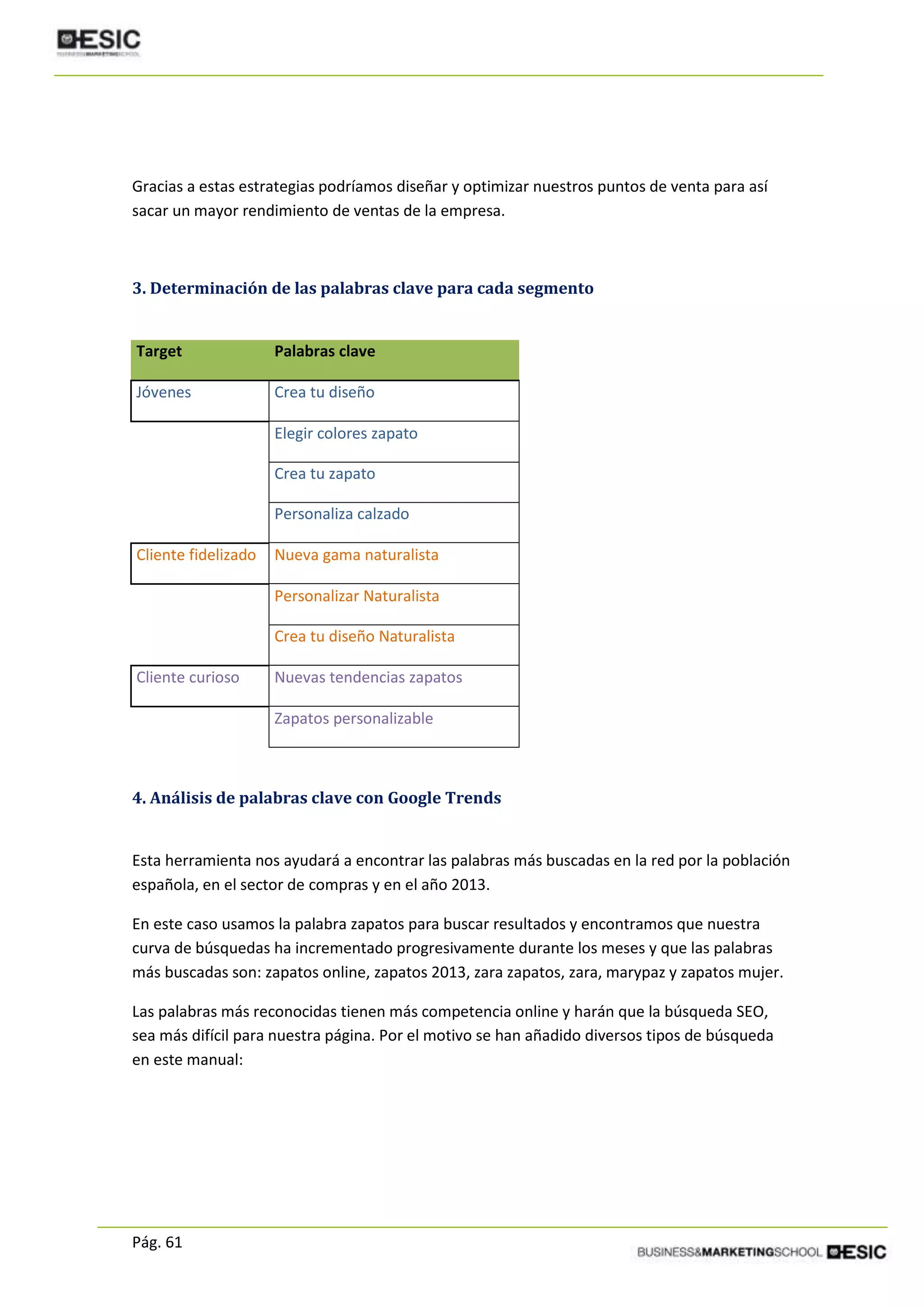 Pág. 61
Gracias a estas estrategias podríamos diseñar y optimizar nuestros puntos de venta para así
sacar un mayor rendimiento de ventas de la empresa.
3. Determinación de las palabras clave para cada segmento
Target Palabras clave
Jóvenes Crea tu diseño
Elegir colores zapato
Crea tu zapato
Personaliza calzado
Cliente fidelizado Nueva gama naturalista
Personalizar Naturalista
Crea tu diseño Naturalista
Cliente curioso Nuevas tendencias zapatos
Zapatos personalizable
4. Análisis de palabras clave con Google Trends
Esta herramienta nos ayudará a encontrar las palabras más buscadas en la red por la población
española, en el sector de compras y en el año 2013.
En este caso usamos la palabra zapatos para buscar resultados y encontramos que nuestra
curva de búsquedas ha incrementado progresivamente durante los meses y que las palabras
más buscadas son: zapatos online, zapatos 2013, zara zapatos, zara, marypaz y zapatos mujer.
Las palabras más reconocidas tienen más competencia online y harán que la búsqueda SEO,
sea más difícil para nuestra página. Por el motivo se han añadido diversos tipos de búsqueda
en este manual:
 