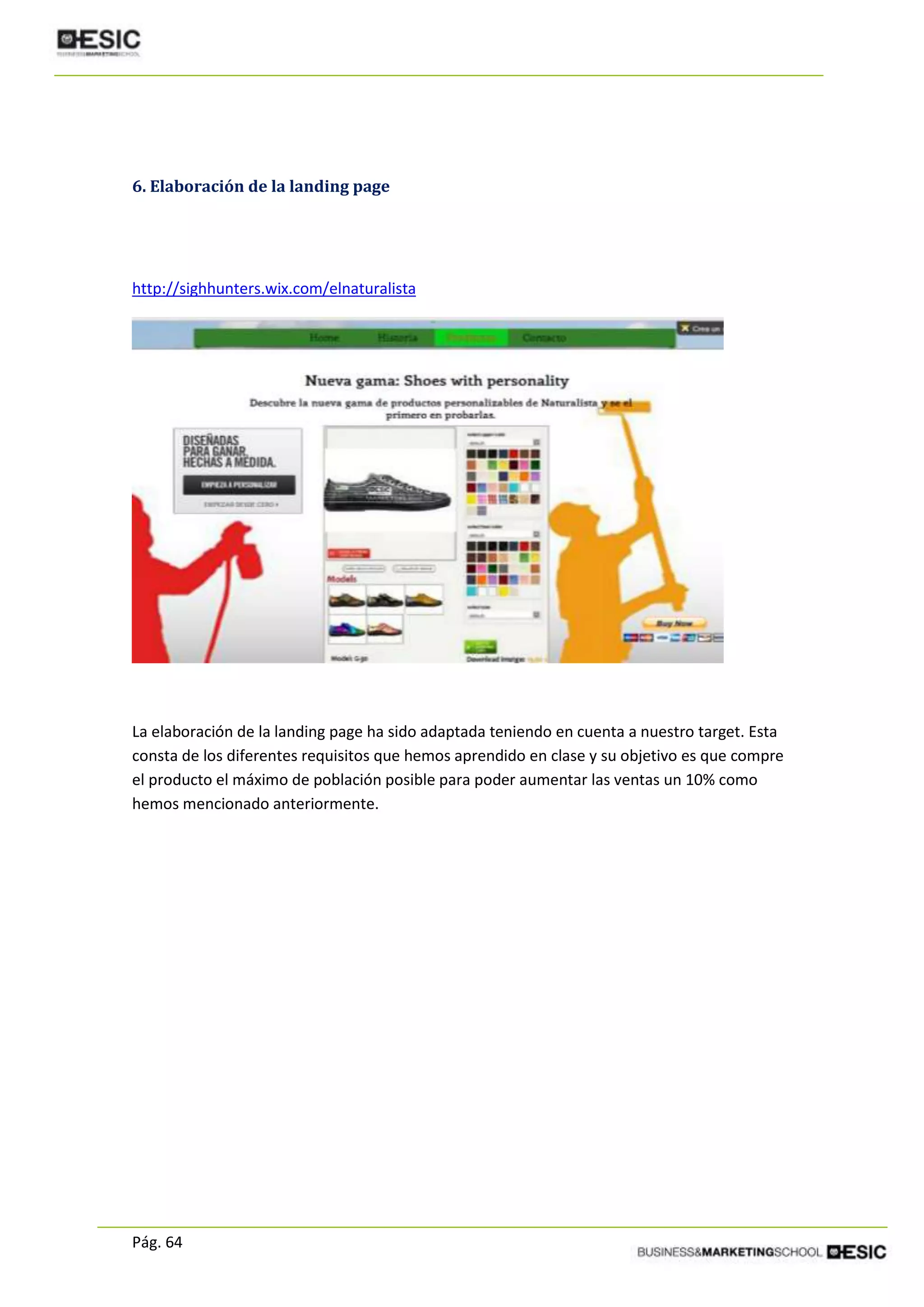 Pág. 64
6. Elaboración de la landing page
http://sighhunters.wix.com/elnaturalista
La elaboración de la landing page ha sido adaptada teniendo en cuenta a nuestro target. Esta
consta de los diferentes requisitos que hemos aprendido en clase y su objetivo es que compre
el producto el máximo de población posible para poder aumentar las ventas un 10% como
hemos mencionado anteriormente.
 