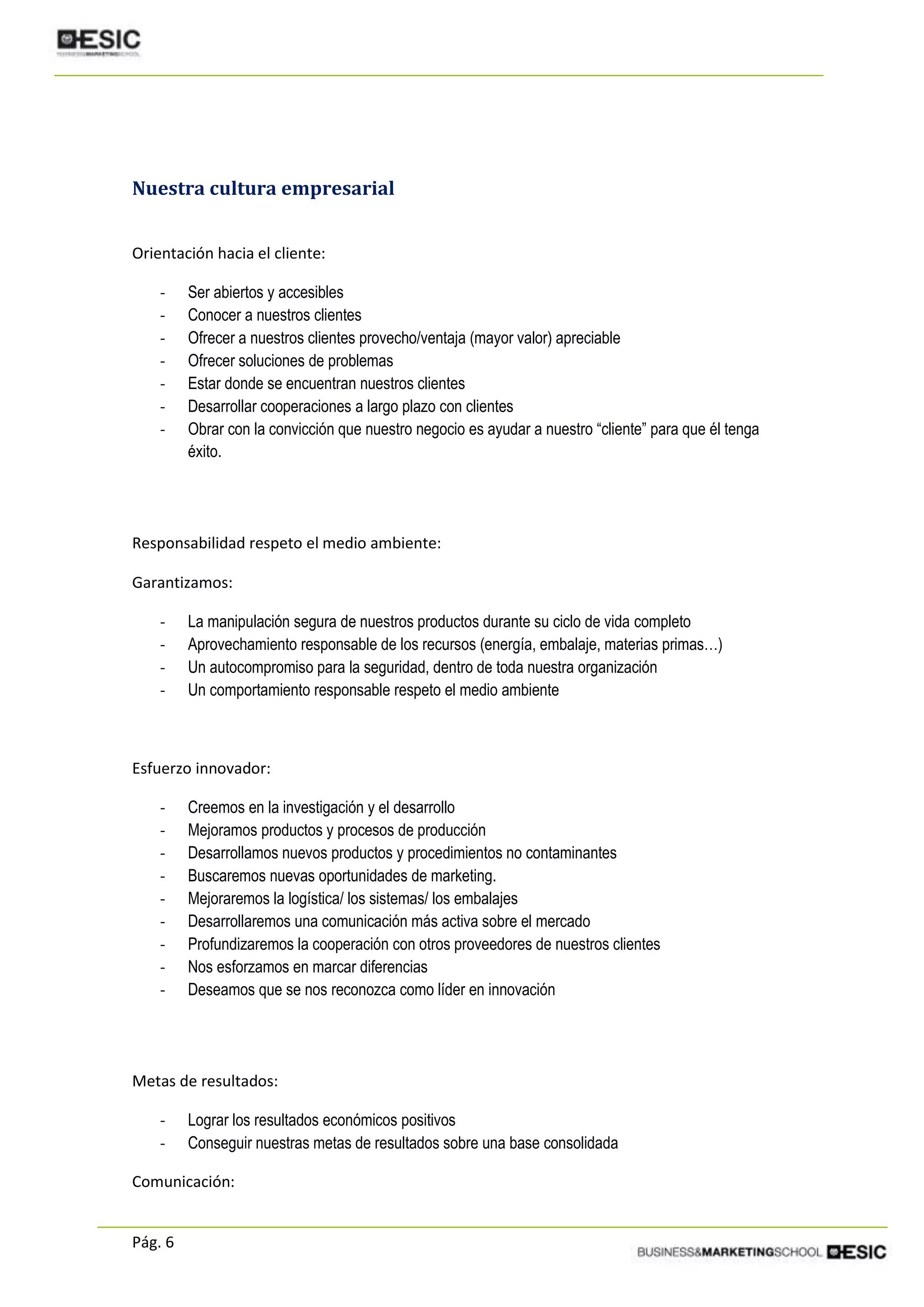 Pág. 6
Nuestra cultura empresarial
Orientación hacia el cliente:
- Ser abiertos y accesibles
- Conocer a nuestros clientes
- Ofrecer a nuestros clientes provecho/ventaja (mayor valor) apreciable
- Ofrecer soluciones de problemas
- Estar donde se encuentran nuestros clientes
- Desarrollar cooperaciones a largo plazo con clientes
- Obrar con la convicción que nuestro negocio es ayudar a nuestro “cliente” para que él tenga
éxito.
Responsabilidad respeto el medio ambiente:
Garantizamos:
- La manipulación segura de nuestros productos durante su ciclo de vida completo
- Aprovechamiento responsable de los recursos (energía, embalaje, materias primas…)
- Un autocompromiso para la seguridad, dentro de toda nuestra organización
- Un comportamiento responsable respeto el medio ambiente
Esfuerzo innovador:
- Creemos en la investigación y el desarrollo
- Mejoramos productos y procesos de producción
- Desarrollamos nuevos productos y procedimientos no contaminantes
- Buscaremos nuevas oportunidades de marketing.
- Mejoraremos la logística/ los sistemas/ los embalajes
- Desarrollaremos una comunicación más activa sobre el mercado
- Profundizaremos la cooperación con otros proveedores de nuestros clientes
- Nos esforzamos en marcar diferencias
- Deseamos que se nos reconozca como líder en innovación
Metas de resultados:
- Lograr los resultados económicos positivos
- Conseguir nuestras metas de resultados sobre una base consolidada
Comunicación:
 