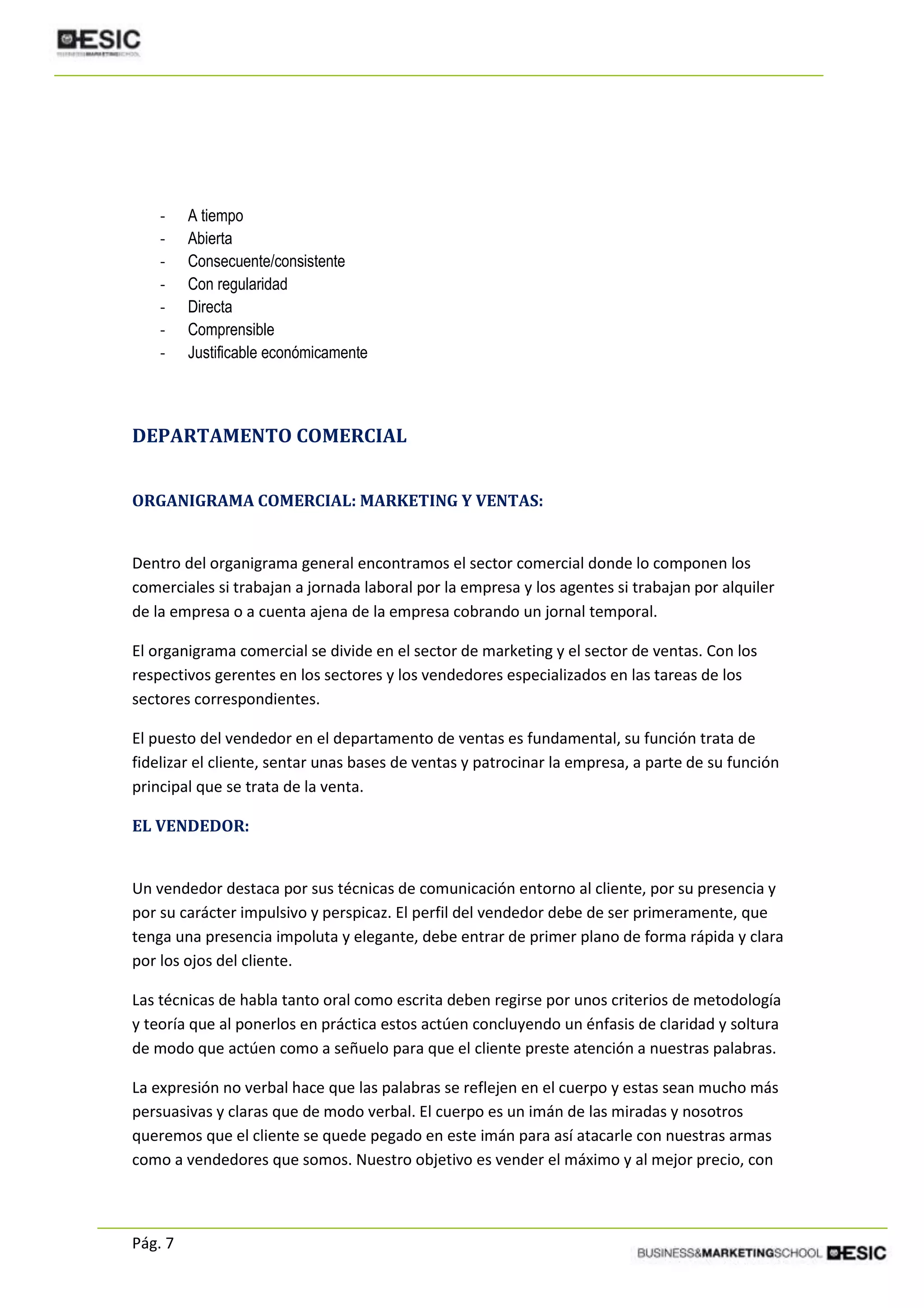 Pág. 7
- A tiempo
- Abierta
- Consecuente/consistente
- Con regularidad
- Directa
- Comprensible
- Justificable económicamente
DEPARTAMENTO COMERCIAL
ORGANIGRAMA COMERCIAL: MARKETING Y VENTAS:
Dentro del organigrama general encontramos el sector comercial donde lo componen los
comerciales si trabajan a jornada laboral por la empresa y los agentes si trabajan por alquiler
de la empresa o a cuenta ajena de la empresa cobrando un jornal temporal.
El organigrama comercial se divide en el sector de marketing y el sector de ventas. Con los
respectivos gerentes en los sectores y los vendedores especializados en las tareas de los
sectores correspondientes.
El puesto del vendedor en el departamento de ventas es fundamental, su función trata de
fidelizar el cliente, sentar unas bases de ventas y patrocinar la empresa, a parte de su función
principal que se trata de la venta.
EL VENDEDOR:
Un vendedor destaca por sus técnicas de comunicación entorno al cliente, por su presencia y
por su carácter impulsivo y perspicaz. El perfil del vendedor debe de ser primeramente, que
tenga una presencia impoluta y elegante, debe entrar de primer plano de forma rápida y clara
por los ojos del cliente.
Las técnicas de habla tanto oral como escrita deben regirse por unos criterios de metodología
y teoría que al ponerlos en práctica estos actúen concluyendo un énfasis de claridad y soltura
de modo que actúen como a señuelo para que el cliente preste atención a nuestras palabras.
La expresión no verbal hace que las palabras se reflejen en el cuerpo y estas sean mucho más
persuasivas y claras que de modo verbal. El cuerpo es un imán de las miradas y nosotros
queremos que el cliente se quede pegado en este imán para así atacarle con nuestras armas
como a vendedores que somos. Nuestro objetivo es vender el máximo y al mejor precio, con
 