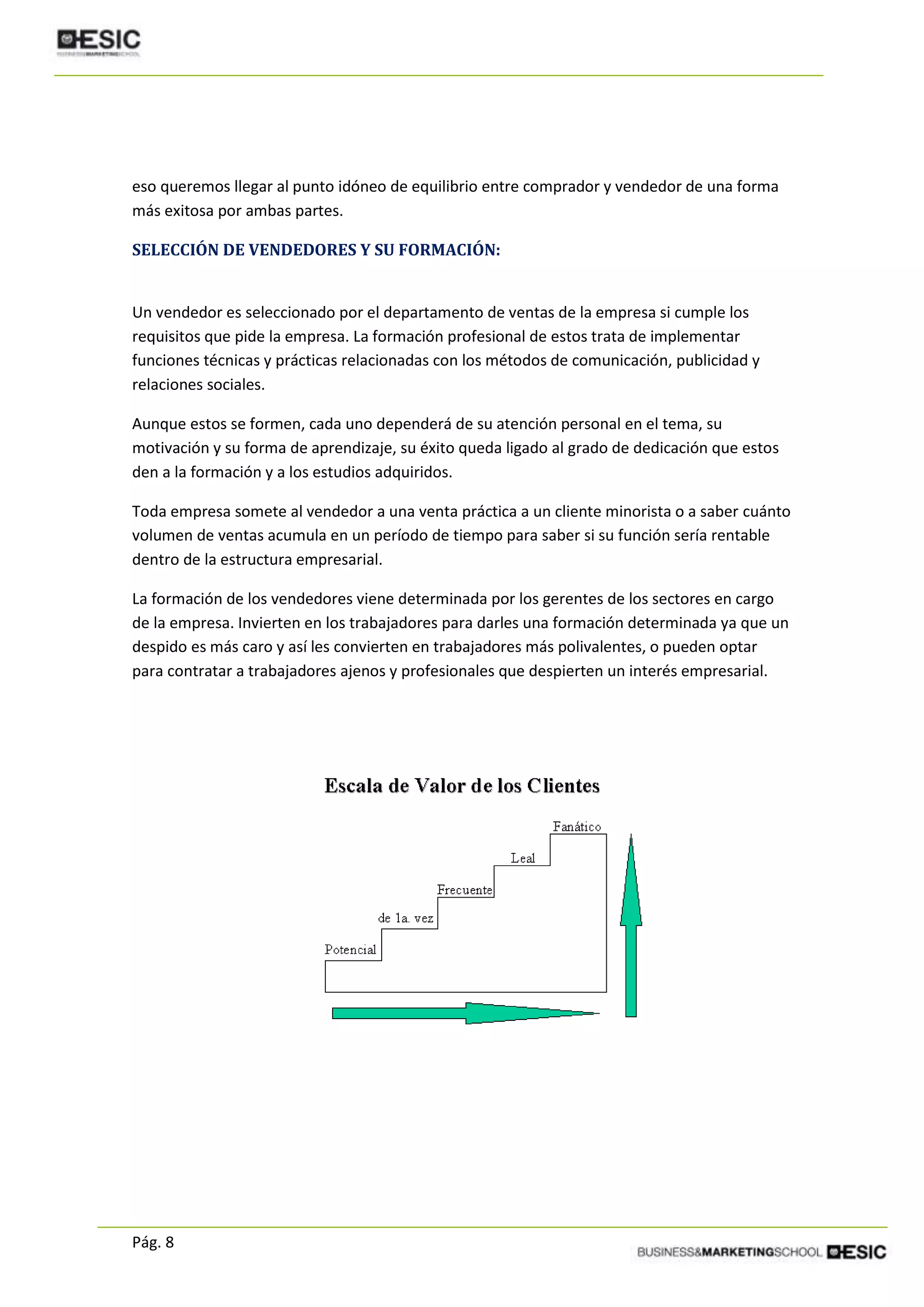 Pág. 8
eso queremos llegar al punto idóneo de equilibrio entre comprador y vendedor de una forma
más exitosa por ambas partes.
SELECCIÓN DE VENDEDORES Y SU FORMACIÓN:
Un vendedor es seleccionado por el departamento de ventas de la empresa si cumple los
requisitos que pide la empresa. La formación profesional de estos trata de implementar
funciones técnicas y prácticas relacionadas con los métodos de comunicación, publicidad y
relaciones sociales.
Aunque estos se formen, cada uno dependerá de su atención personal en el tema, su
motivación y su forma de aprendizaje, su éxito queda ligado al grado de dedicación que estos
den a la formación y a los estudios adquiridos.
Toda empresa somete al vendedor a una venta práctica a un cliente minorista o a saber cuánto
volumen de ventas acumula en un período de tiempo para saber si su función sería rentable
dentro de la estructura empresarial.
La formación de los vendedores viene determinada por los gerentes de los sectores en cargo
de la empresa. Invierten en los trabajadores para darles una formación determinada ya que un
despido es más caro y así les convierten en trabajadores más polivalentes, o pueden optar
para contratar a trabajadores ajenos y profesionales que despierten un interés empresarial.
 