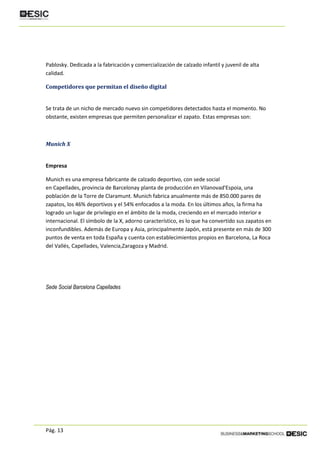 Pág. 13
Pablosky. Dedicada a la fabricación y comercialización de calzado infantil y juvenil de alta
calidad.
Competidores que permitan el diseño digital
Se trata de un nicho de mercado nuevo sin competidores detectados hasta el momento. No
obstante, existen empresas que permiten personalizar el zapato. Estas empresas son:
Munich X
Empresa
Munich es una empresa fabricante de calzado deportivo, con sede social
en Capellades, provincia de Barcelonay planta de producción en Vilanovad'Espoia, una
población de la Torre de Claramunt. Munich fabrica anualmente más de 850.000 pares de
zapatos, los 46% deportivos y el 54% enfocados a la moda. En los últimos años, la firma ha
logrado un lugar de privilegio en el ámbito de la moda, creciendo en el mercado interior e
internacional. El símbolo de la X, adorno característico, es lo que ha convertido sus zapatos en
inconfundibles. Además de Europa y Asia, principalmente Japón, está presente en más de 300
puntos de venta en toda España y cuenta con establecimientos propios en Barcelona, La Roca
del Vallés, Capellades, Valencia,Zaragoza y Madrid.
Sede Social Barcelona Capellades
 