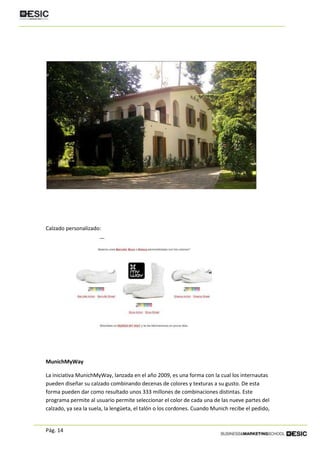 Pág. 14
Calzado personalizado:
MunichMyWay
La iniciativa MunichMyWay, lanzada en el año 2009, es una forma con la cual los internautas
pueden diseñar su calzado combinando decenas de colores y texturas a su gusto. De esta
forma pueden dar como resultado unos 333 millones de combinaciones distintas. Este
programa permite al usuario permite seleccionar el color de cada una de las nueve partes del
calzado, ya sea la suela, la lengüeta, el talón o los cordones. Cuando Munich recibe el pedido,
 
