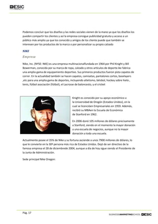 Pág. 17
Podemos concluir que los diseños y las redes sociales vienen de la mano ya que los diseños los
pueden compartir los clientes y así la empresa consigue publicidad gratuita y acceso a un
público más amplio ya que los conocido y amigos de los cliente puede que también se
interesen por los productos de la marca o por personalizar su propio calzado
NIKE
Empresa
Nike, Inc. (NYSE: NKE) es una empresa multinacionalfundada en 1964 por Phil Knight y Bill
Bowerman, conocida por su marca de ropa, calzado y otros artículos de deporte.ike fabrica
una amplia gama de equipamiento deportivo. Sus primeros productos fueron pista zapatos de
correr. En la actualidad también se hacen zapatos, camisetas, pantalones cortos, baselayers
,etc para una amplia gama de deportes, incluyendo atletismo, béisbol, hockey sobre hielo ,
tenis, fútbol asociación (fútbol), el Lacrosse de baloncesto, y el cricket
Knight es conocido por su apoyo económico a
la Universidad de Oregón (Estados Unidos), en la
cual se licencióen Empresariales en 1959. Además,
recibió su MBAen la Escuela de Económica
de Stanford en 1962.
En 2006 donó 105 millones de dólares precisamente
a Stanford, siendo en el momento la mayor donación
a una escuela de negocios, aunque no la mayor
donación a toda una escuela.
Actualmente posee el 35% de Nike y su fortuna asciende a unos 7900 millones de dólares, lo
que le convierte en la 30ª persona más rica de Estados Unidos. Dejó de ser directivo de la
famosa empresa el 28 de diciembrede 2004, aunque a día de hoy sigue siendo el Presidente de
la Junta de Administración.
Sede principal Nike Oregon:
 